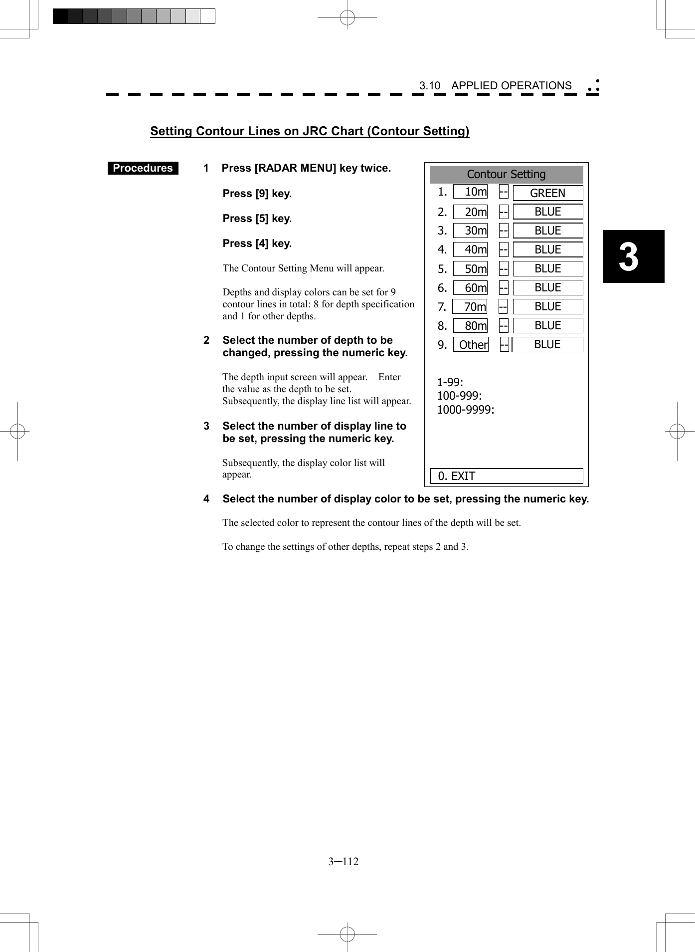   3─112 3 3.10  APPLIED OPERATIONS   Setting Contour Lines on JRC Chart (Contour Setting)     Procedures   1  Press [RADAR MENU] key twice.    Press [9] key.    Press [5] key.    Press [4] key.  The Contour Setting Menu will appear.  Depths and display colors can be set for 9 contour lines in total: 8 for depth specification and 1 for other depths.    2  Select the number of depth to be changed, pressing the numeric key.  The depth input screen will appear.    Enter the value as the depth to be set. Subsequently, the display line list will appear.  3  Select the number of display line to be set, pressing the numeric key.  Subsequently, the display color list will appear.  4  Select the number of display color to be set, pressing the numeric key.  The selected color to represent the contour lines of the depth will be set.  To change the settings of other depths, repeat steps 2 and 3.  Contour Setting1.   10m  --  GREEN2.   20m  --  BLUE3.   30m  --  BLUE4.   40m  --  BLUE5.   50m  --  BLUE6.   60m  --  BLUE7.   70m  --  BLUE8.   80m  --  BLUE9.  Other  --  BLUE0. EXIT 1-99: 100-999: 1000-9999: 