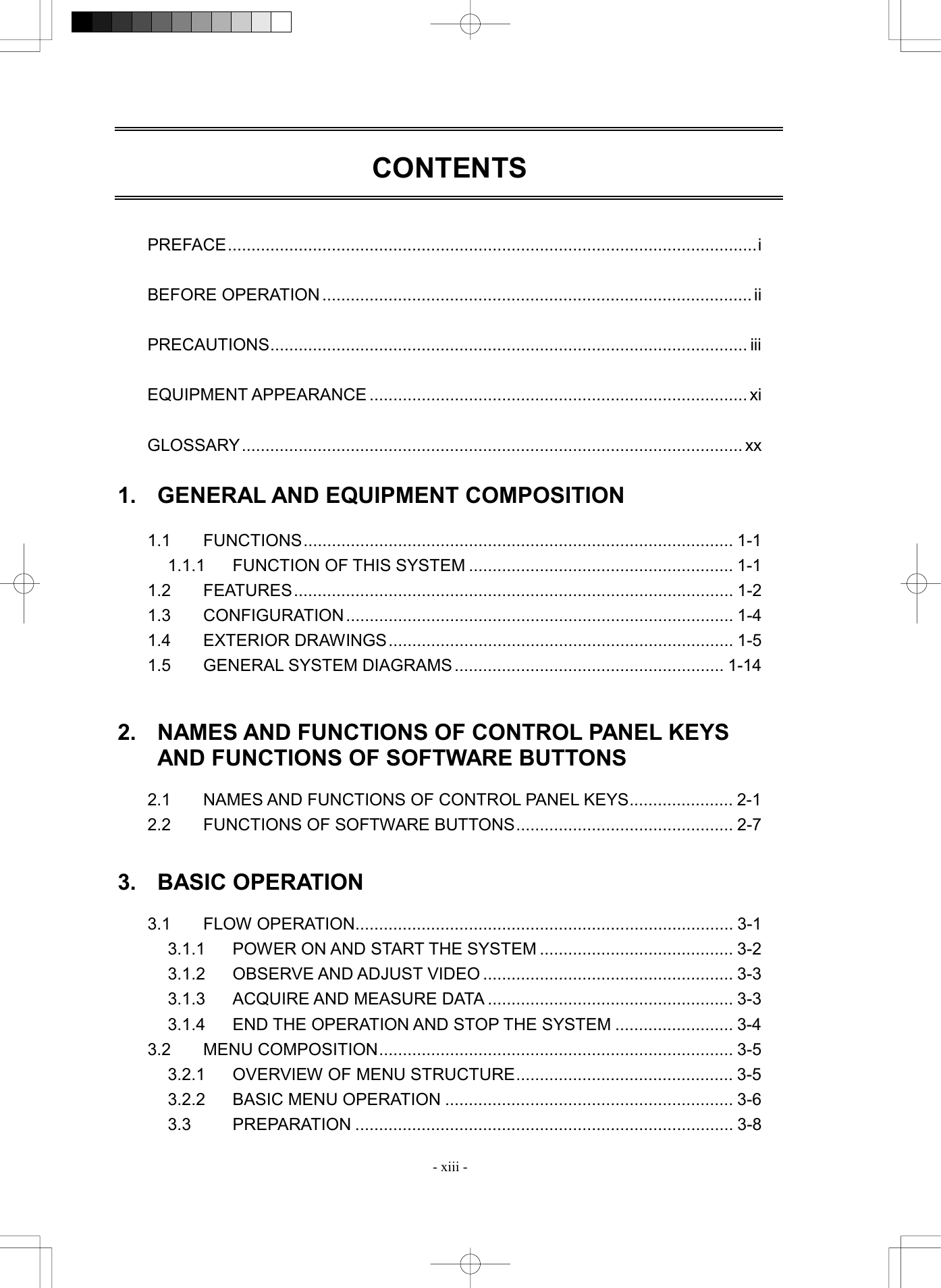  - xiii - CONTENTS    PREFACE................................................................................................................i  BEFORE OPERATION ........................................................................................... ii  PRECAUTIONS..................................................................................................... iii  EQUIPMENT APPEARANCE ................................................................................ xi  GLOSSARY.......................................................................................................... xx  1.  GENERAL AND EQUIPMENT COMPOSITION  1.1 FUNCTIONS........................................................................................... 1-1 1.1.1 FUNCTION OF THIS SYSTEM ........................................................ 1-1 1.2 FEATURES............................................................................................. 1-2 1.3 CONFIGURATION.................................................................................. 1-4 1.4 EXTERIOR DRAWINGS......................................................................... 1-5 1.5  GENERAL SYSTEM DIAGRAMS......................................................... 1-14   2.  NAMES AND FUNCTIONS OF CONTROL PANEL KEYS AND FUNCTIONS OF SOFTWARE BUTTONS  2.1  NAMES AND FUNCTIONS OF CONTROL PANEL KEYS...................... 2-1 2.2  FUNCTIONS OF SOFTWARE BUTTONS.............................................. 2-7   3. BASIC OPERATION  3.1 FLOW OPERATION................................................................................ 3-1 3.1.1  POWER ON AND START THE SYSTEM ......................................... 3-2 3.1.2  OBSERVE AND ADJUST VIDEO ..................................................... 3-3 3.1.3  ACQUIRE AND MEASURE DATA .................................................... 3-3 3.1.4  END THE OPERATION AND STOP THE SYSTEM ......................... 3-4 3.2 MENU COMPOSITION........................................................................... 3-5 3.2.1  OVERVIEW OF MENU STRUCTURE.............................................. 3-5 3.2.2  BASIC MENU OPERATION ............................................................. 3-6 3.3 PREPARATION ................................................................................ 3-8 