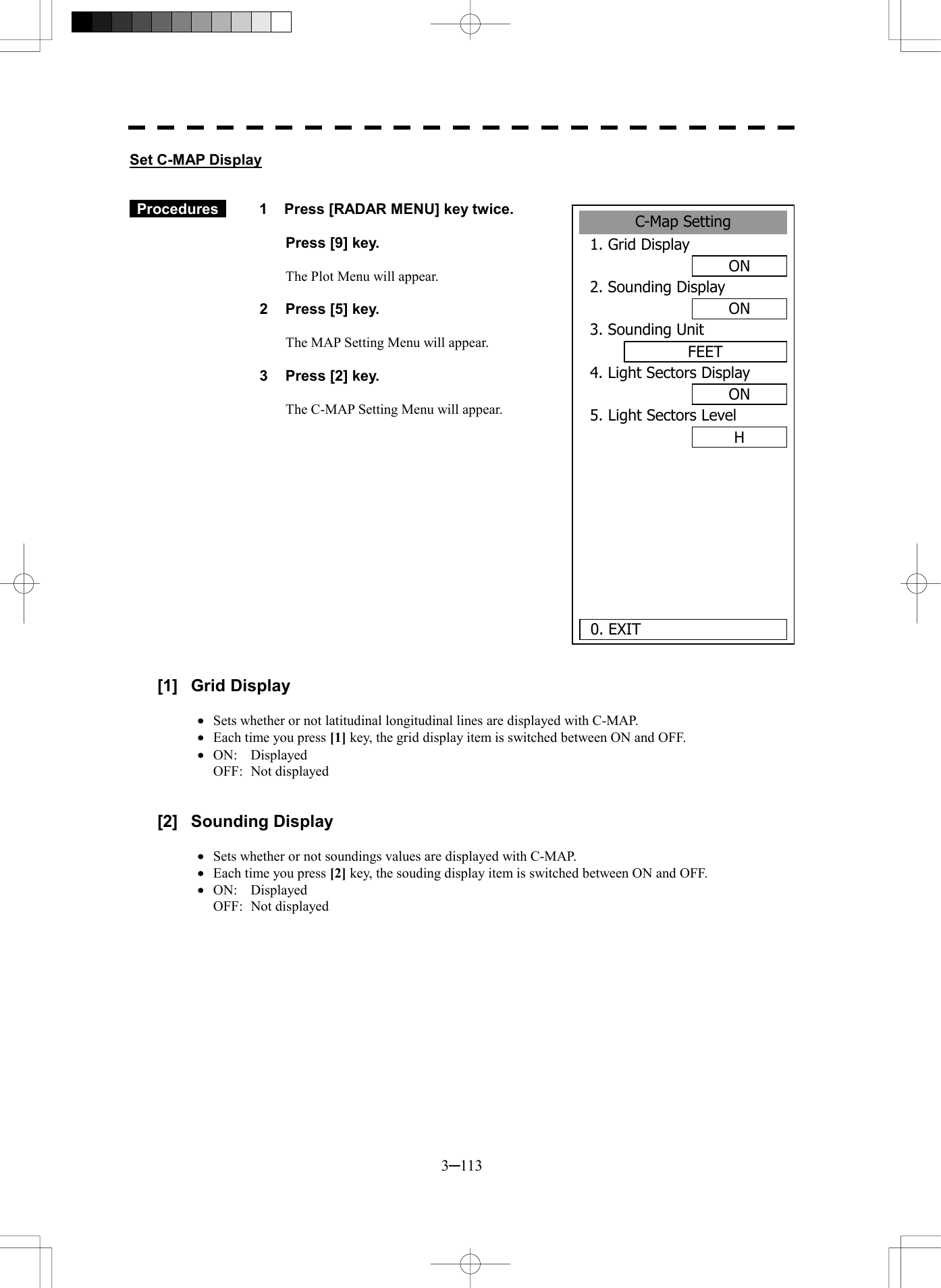  3─113 Set C-MAP Display    Procedures   1  Press [RADAR MENU] key twice.    Press [9] key.  The Plot Menu will appear.  2  Press [5] key.  The MAP Setting Menu will appear.  3  Press [2] key.  The C-MAP Setting Menu will appear.                 [1] Grid Display  &middot;  Sets whether or not latitudinal longitudinal lines are displayed with C-MAP. &middot;  Each time you press [1] key, the grid display item is switched between ON and OFF. &middot;  ON:  Displayed OFF: Not displayed   [2] Sounding Display  &middot;  Sets whether or not soundings values are displayed with C-MAP. &middot;  Each time you press [2] key, the souding display item is switched between ON and OFF. &middot;  ON: Displayed OFF: Not displayed  C-Map Setting1. Grid DisplayON2. Sounding DisplayON3. Sounding UnitFEET4. Light Sectors DisplayON5. Light Sectors LevelH0. EXIT 