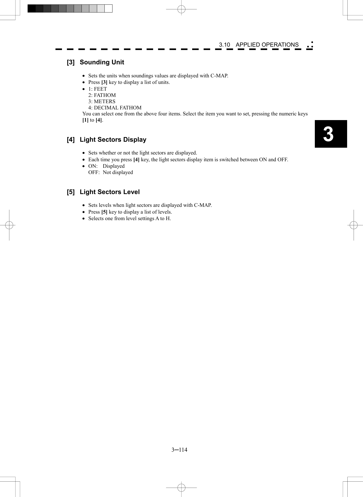   3─114 3 3.10  APPLIED OPERATIONS  [3] Sounding Unit  &middot;  Sets the units when soundings values are displayed with C-MAP. &middot;  Press [3] key to display a list of units. &middot;  1: FEET 2: FATHOM 3: METERS 4: DECIMAL FATHOM You can select one from the above four items. Select the item you want to set, pressing the numeric keys [1] to [4].   [4]  Light Sectors Display  &middot;  Sets whether or not the light sectors are displayed. &middot;  Each time you press [4] key, the light sectors display item is switched between ON and OFF. &middot;  ON: Displayed OFF: Not displayed   [5]  Light Sectors Level  &middot;  Sets levels when light sectors are displayed with C-MAP. &middot;  Press [5] key to display a list of levels. &middot;  Selects one from level settings A to H.  