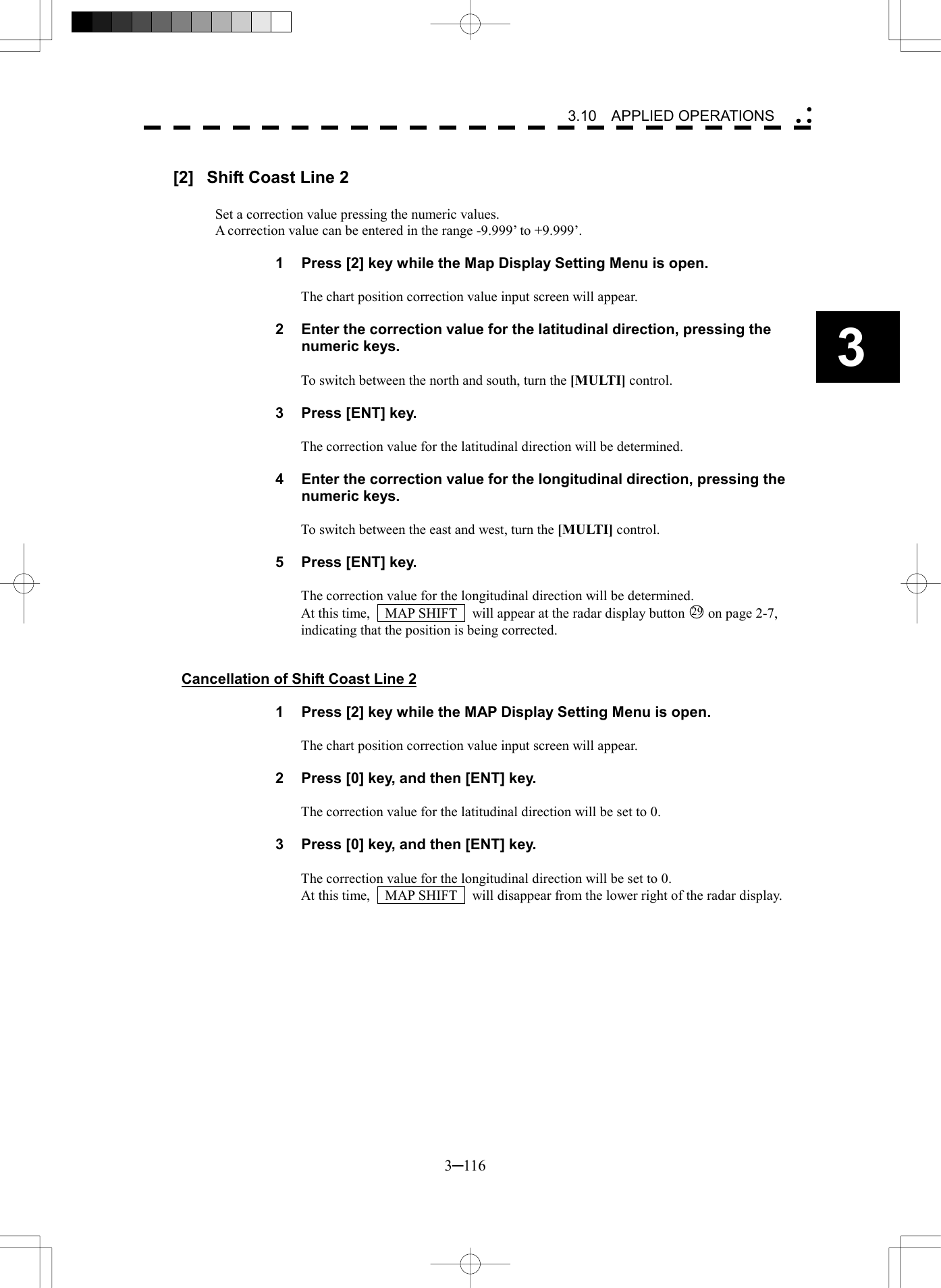   3─116 3 3.10  APPLIED OPERATIONS   [2]  Shift Coast Line 2  Set a correction value pressing the numeric values. A correction value can be entered in the range -9.999&rsquo; to +9.999&rsquo;.  1  Press [2] key while the Map Display Setting Menu is open.  The chart position correction value input screen will appear.  2  Enter the correction value for the latitudinal direction, pressing the numeric keys.  To switch between the north and south, turn the [MULTI] control.  3  Press [ENT] key.  The correction value for the latitudinal direction will be determined.  4  Enter the correction value for the longitudinal direction, pressing the numeric keys.  To switch between the east and west, turn the [MULTI] control.  5  Press [ENT] key.  The correction value for the longitudinal direction will be determined. At this time,    MAP SHIFT    will appear at the radar display button 29 on page 2-7,   indicating that the position is being corrected.   Cancellation of Shift Coast Line 2  1  Press [2] key while the MAP Display Setting Menu is open.  The chart position correction value input screen will appear.  2  Press [0] key, and then [ENT] key.  The correction value for the latitudinal direction will be set to 0.  3  Press [0] key, and then [ENT] key.  The correction value for the longitudinal direction will be set to 0. At this time,    MAP SHIFT    will disappear from the lower right of the radar display.  