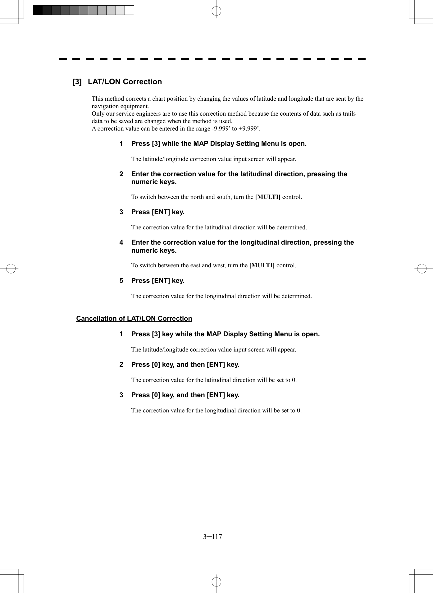  3─117  [3] LAT/LON Correction  This method corrects a chart position by changing the values of latitude and longitude that are sent by the navigation equipment. Only our service engineers are to use this correction method because the contents of data such as trails data to be saved are changed when the method is used. A correction value can be entered in the range -9.999&rsquo; to +9.999&rsquo;.  1  Press [3] while the MAP Display Setting Menu is open.  The latitude/longitude correction value input screen will appear.  2  Enter the correction value for the latitudinal direction, pressing the numeric keys.  To switch between the north and south, turn the [MULTI] control.  3  Press [ENT] key.  The correction value for the latitudinal direction will be determined.  4  Enter the correction value for the longitudinal direction, pressing the numeric keys.  To switch between the east and west, turn the [MULTI] control.  5  Press [ENT] key.  The correction value for the longitudinal direction will be determined.   Cancellation of LAT/LON Correction  1  Press [3] key while the MAP Display Setting Menu is open.  The latitude/longitude correction value input screen will appear.  2  Press [0] key, and then [ENT] key.  The correction value for the latitudinal direction will be set to 0.  3  Press [0] key, and then [ENT] key.  The correction value for the longitudinal direction will be set to 0.  