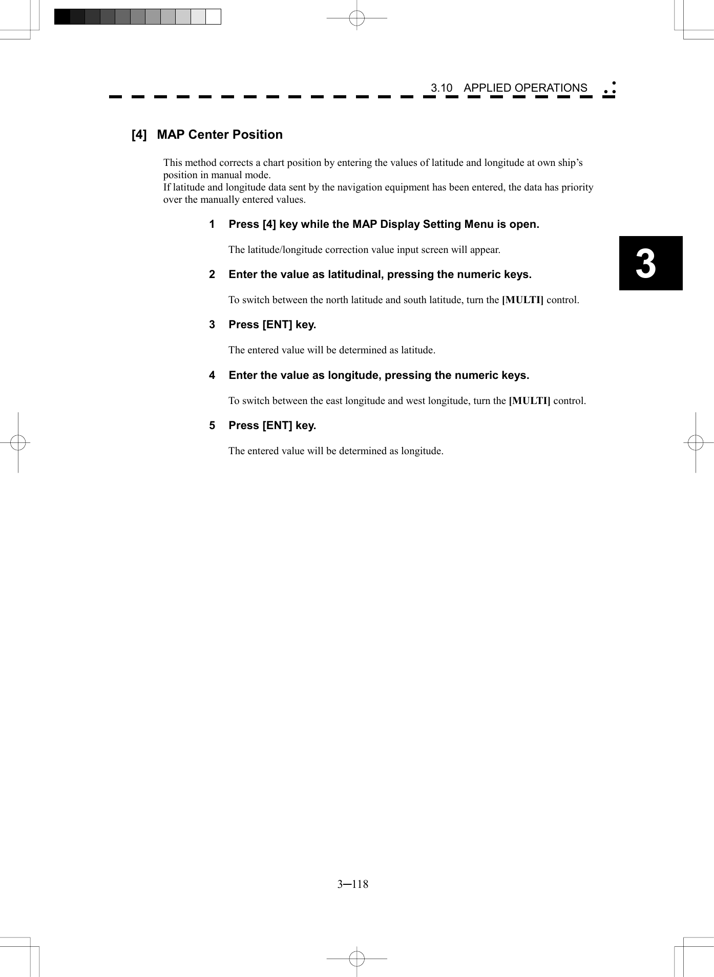   3─118 3 3.10  APPLIED OPERATIONS   [4]  MAP Center Position  This method corrects a chart position by entering the values of latitude and longitude at own ship&rsquo;s position in manual mode. If latitude and longitude data sent by the navigation equipment has been entered, the data has priority over the manually entered values.  1  Press [4] key while the MAP Display Setting Menu is open.  The latitude/longitude correction value input screen will appear.  2  Enter the value as latitudinal, pressing the numeric keys.  To switch between the north latitude and south latitude, turn the [MULTI] control.  3  Press [ENT] key.  The entered value will be determined as latitude.  4  Enter the value as longitude, pressing the numeric keys.  To switch between the east longitude and west longitude, turn the [MULTI] control.  5  Press [ENT] key.  The entered value will be determined as longitude.  