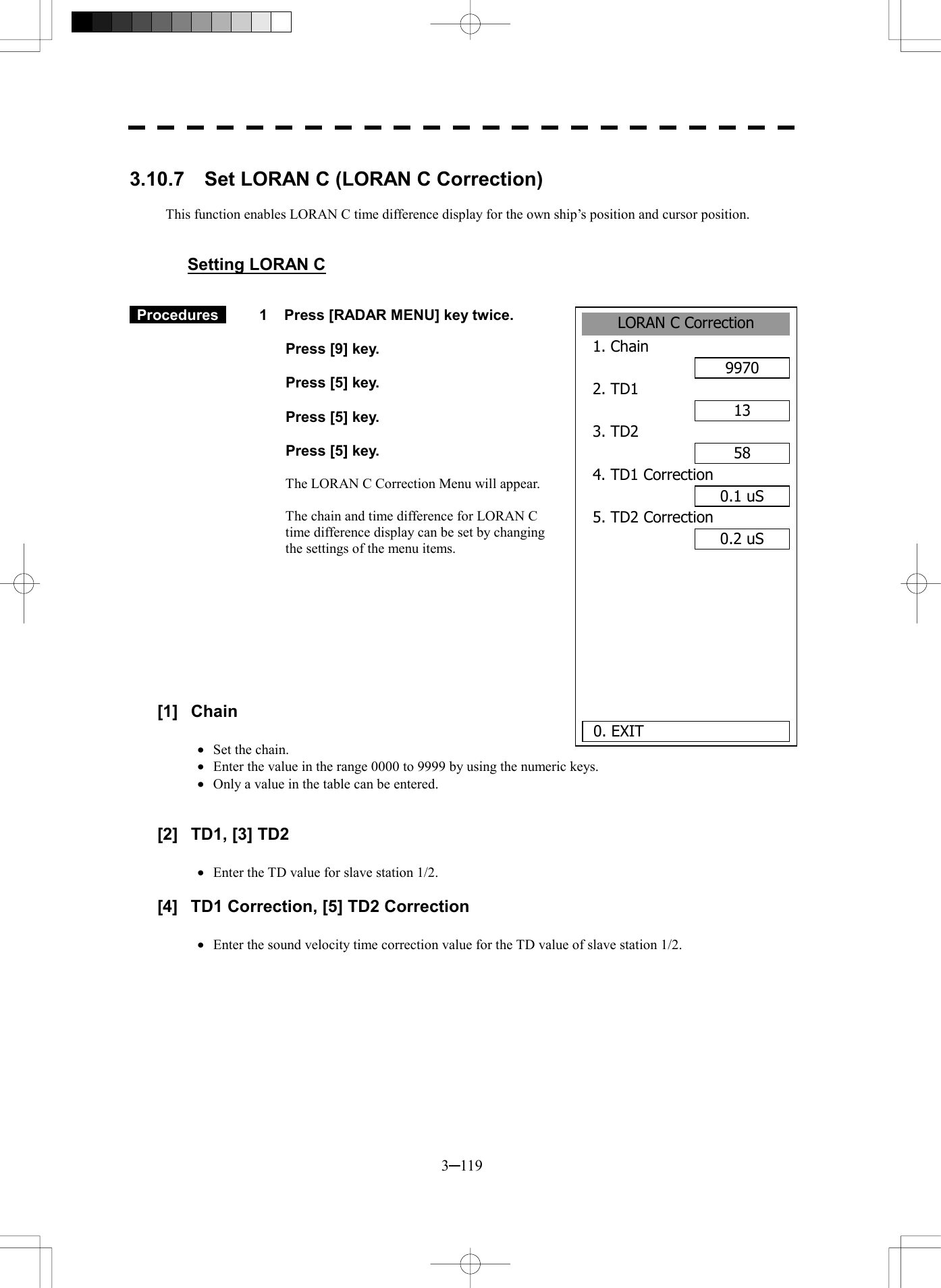  3─119  3.10.7    Set LORAN C (LORAN C Correction)  This function enables LORAN C time difference display for the own ship&rsquo;s position and cursor position.   Setting LORAN C    Procedures   1  Press [RADAR MENU] key twice.    Press [9] key.    Press [5] key.    Press [5] key.    Press [5] key.  The LORAN C Correction Menu will appear.  The chain and time difference for LORAN C time difference display can be set by changing the settings of the menu items.          [1] Chain  &middot;  Set the chain. &middot;  Enter the value in the range 0000 to 9999 by using the numeric keys. &middot;  Only a value in the table can be entered.   [2]  TD1, [3] TD2  &middot;  Enter the TD value for slave station 1/2.  [4]  TD1 Correction, [5] TD2 Correction  &middot;  Enter the sound velocity time correction value for the TD value of slave station 1/2.  LORAN C Correction1. Chain 99702. TD1 133. TD2 584. TD1 Correction0.1 uS5. TD2 Correction0.2 uS    0. EXIT 