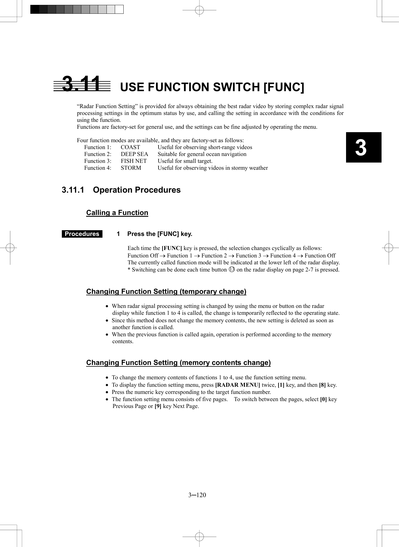   3─120 3  3.11   USE FUNCTION SWITCH [FUNC]  &ldquo;Radar Function Setting&rdquo; is provided for always obtaining the best radar video by storing complex radar signal processing settings in the optimum status by use, and calling the setting in accordance with the conditions for using the function. Functions are factory-set for general use, and the settings can be fine adjusted by operating the menu.  Four function modes are available, and they are factory-set as follows: Function 1:  COAST  Useful for observing short-range videos Function 2:  DEEP SEA  Suitable for general ocean navigation Function 3:  FISH NET  Useful for small target. Function 4:  STORM  Useful for observing videos in stormy weather   3.11.1  Operation Procedures   Calling a Function    Procedures   1  Press the [FUNC] key.  Each time the [FUNC] key is pressed, the selection changes cyclically as follows:   Function Off &reg; Function 1 &reg; Function 2 &reg; Function 3 &reg; Function 4 &reg; Function Off The currently called function mode will be indicated at the lower left of the radar display. * Switching can be done each time button 13 on the radar display on page 2-7 is pressed.   Changing Function Setting (temporary change)  &middot;  When radar signal processing setting is changed by using the menu or button on the radar display while function 1 to 4 is called, the change is temporarily reflected to the operating state. &middot;  Since this method does not change the memory contents, the new setting is deleted as soon as another function is called. &middot;  When the previous function is called again, operation is performed according to the memory contents.   Changing Function Setting (memory contents change)  &middot;  To change the memory contents of functions 1 to 4, use the function setting menu. &middot;  To display the function setting menu, press [RADAR MENU] twice, [1] key, and then [8] key. &middot;  Press the numeric key corresponding to the target function number. &middot;  The function setting menu consists of five pages.    To switch between the pages, select [0] key Previous Page or [9] key Next Page.  