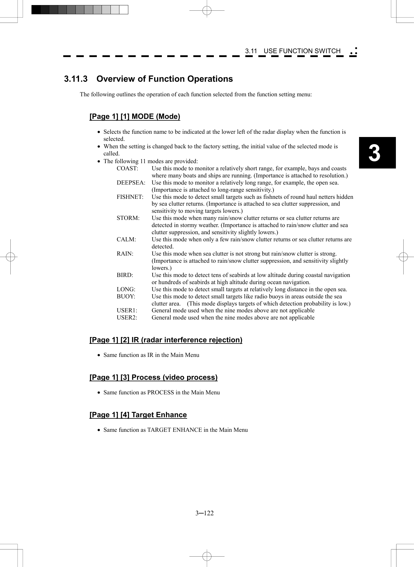   3─122 3 3.11  USE FUNCTION SWITCH   3.11.3    Overview of Function Operations  The following outlines the operation of each function selected from the function setting menu:   [Page 1] [1] MODE (Mode)  &middot;  Selects the function name to be indicated at the lower left of the radar display when the function is selected. &middot;  When the setting is changed back to the factory setting, the initial value of the selected mode is called. &middot;  The following 11 modes are provided: COAST:  Use this mode to monitor a relatively short range, for example, bays and coasts where many boats and ships are running. (Importance is attached to resolution.) DEEPSEA:  Use this mode to monitor a relatively long range, for example, the open sea. (Importance is attached to long-range sensitivity.) FISHNET:  Use this mode to detect small targets such as fishnets of round haul netters hidden by sea clutter returns. (Importance is attached to sea clutter suppression, and sensitivity to moving targets lowers.) STORM:  Use this mode when many rain/snow clutter returns or sea clutter returns are detected in stormy weather. (Importance is attached to rain/snow clutter and sea clutter suppression, and sensitivity slightly lowers.) CALM:  Use this mode when only a few rain/snow clutter returns or sea clutter returns are detected. RAIN:    Use this mode when sea clutter is not strong but rain/snow clutter is strong.   (Importance is attached to rain/snow clutter suppression, and sensitivity slightly lowers.) BIRD:  Use this mode to detect tens of seabirds at low altitude during coastal navigation or hundreds of seabirds at high altitude during ocean navigation. LONG:  Use this mode to detect small targets at relatively long distance in the open sea. BUOY:  Use this mode to detect small targets like radio buoys in areas outside the sea clutter area.    (This mode displays targets of which detection probability is low.) USER1:  General mode used when the nine modes above are not applicable USER2:  General mode used when the nine modes above are not applicable   [Page 1] [2] IR (radar interference rejection)  &middot;  Same function as IR in the Main Menu   [Page 1] [3] Process (video process)  &middot;  Same function as PROCESS in the Main Menu   [Page 1] [4] Target Enhance  &middot;  Same function as TARGET ENHANCE in the Main Menu  