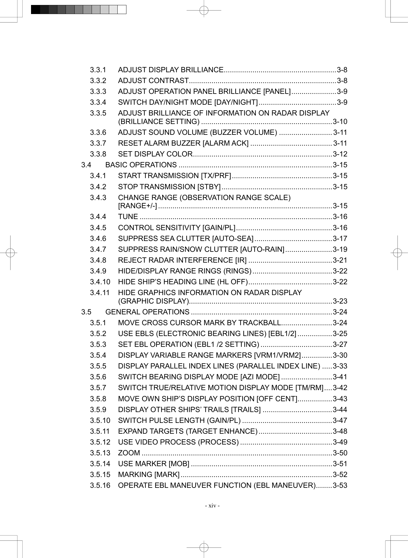  - xiv - 3.3.1  ADJUST DISPLAY BRILLIANCE.......................................................3-8 3.3.2 ADJUST CONTRAST........................................................................3-8 3.3.3  ADJUST OPERATION PANEL BRILLIANCE [PANEL]......................3-9 3.3.4  SWITCH DAY/NIGHT MODE [DAY/NIGHT]......................................3-9 3.3.5  ADJUST BRILLIANCE OF INFORMATION ON RADAR DISPLAY   (BRILLIANCE SETTING) ................................................................3-10 3.3.6  ADJUST SOUND VOLUME (BUZZER VOLUME) .......................... 3-11 3.3.7 RESET ALARM BUZZER [ALARM ACK] ........................................ 3-11 3.3.8  SET DISPLAY COLOR....................................................................3-12 3.4 BASIC OPERATIONS ...........................................................................3-15 3.4.1 START TRANSMISSION [TX/PRF].................................................3-15 3.4.2 STOP TRANSMISSION [STBY] ......................................................3-15 3.4.3  CHANGE RANGE (OBSERVATION RANGE SCALE)   [RANGE+/-] .....................................................................................3-15 3.4.4 TUNE ..............................................................................................3-16 3.4.5  CONTROL SENSITIVITY [GAIN/PL]...............................................3-16 3.4.6  SUPPRESS SEA CLUTTER [AUTO-SEA]......................................3-17 3.4.7  SUPPRESS RAIN/SNOW CLUTTER [AUTO-RAIN].......................3-19 3.4.8  REJECT RADAR INTERFERENCE [IR] .........................................3-21 3.4.9  HIDE/DISPLAY RANGE RINGS (RINGS).......................................3-22 3.4.10  HIDE SHIP&rsquo;S HEADING LINE (HL OFF).........................................3-22 3.4.11  HIDE GRAPHICS INFORMATION ON RADAR DISPLAY   (GRAPHIC DISPLAY)......................................................................3-23 3.5 GENERAL OPERATIONS .....................................................................3-24 3.5.1  MOVE CROSS CURSOR MARK BY TRACKBALL.........................3-24 3.5.2  USE EBLS (ELECTRONIC BEARING LINES) [EBL1/2] .................3-25 3.5.3  SET EBL OPERATION (EBL1 /2 SETTING) ...................................3-27 3.5.4  DISPLAY VARIABLE RANGE MARKERS [VRM1/VRM2]...............3-30 3.5.5  DISPLAY PARALLEL INDEX LINES (PARALLEL INDEX LINE) .....3-33 3.5.6  SWITCH BEARING DISPLAY MODE [AZI MODE] .........................3-41 3.5.7  SWITCH TRUE/RELATIVE MOTION DISPLAY MODE [TM/RM]....3-42 3.5.8  MOVE OWN SHIP&rsquo;S DISPLAY POSITION [OFF CENT].................3-43 3.5.9  DISPLAY OTHER SHIPS&rsquo; TRAILS [TRAILS] ..................................3-44 3.5.10  SWITCH PULSE LENGTH (GAIN/PL) ............................................3-47 3.5.11 EXPAND TARGETS (TARGET ENHANCE) ....................................3-48 3.5.12  USE VIDEO PROCESS (PROCESS) .............................................3-49 3.5.13 ZOOM .............................................................................................3-50 3.5.14  USE MARKER [MOB] .....................................................................3-51 3.5.15 MARKING [MARK] ..........................................................................3-52 3.5.16  OPERATE EBL MANEUVER FUNCTION (EBL MANEUVER)........3-53 
