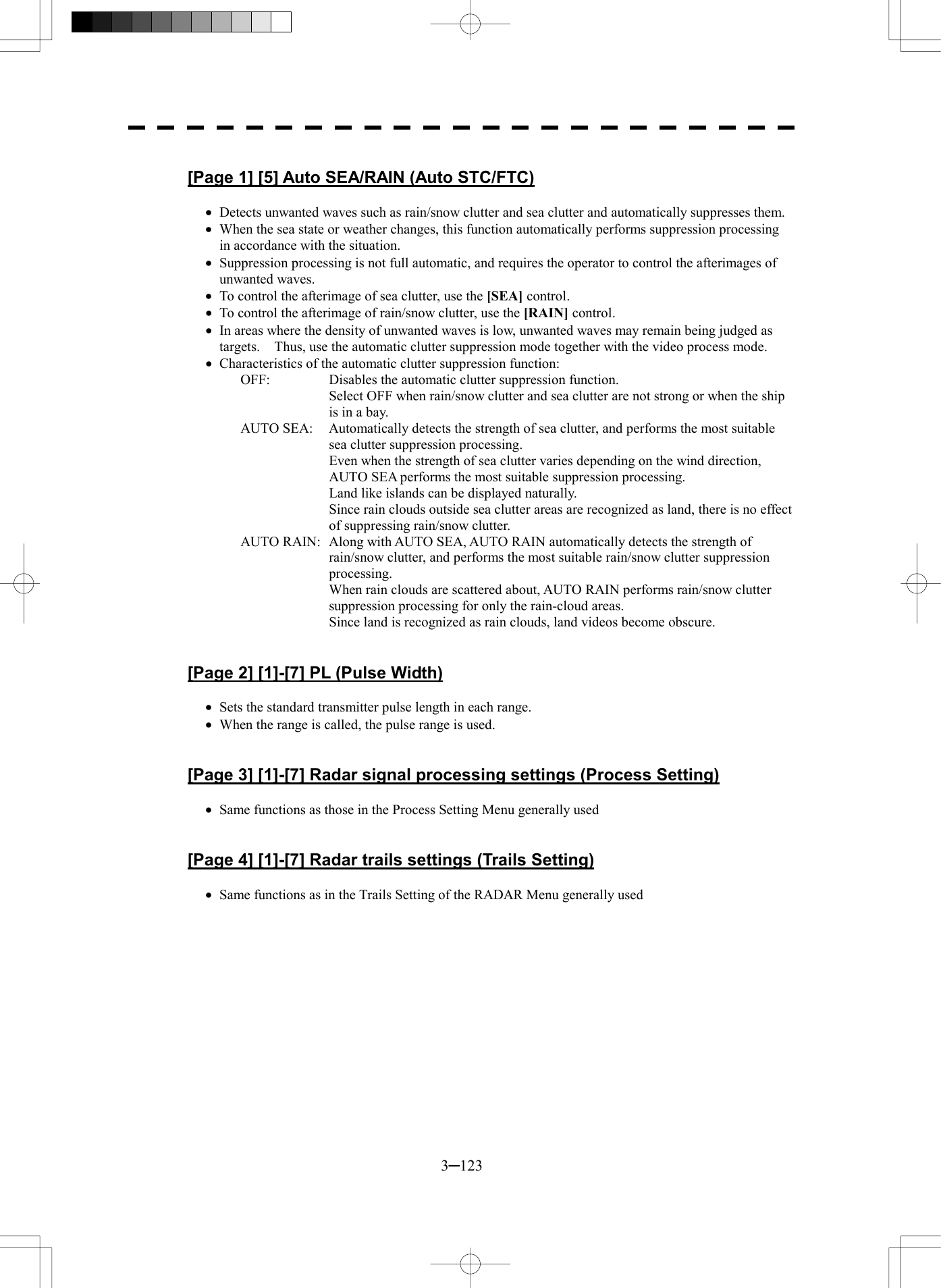  3─123  [Page 1] [5] Auto SEA/RAIN (Auto STC/FTC)  &middot;  Detects unwanted waves such as rain/snow clutter and sea clutter and automatically suppresses them. &middot;  When the sea state or weather changes, this function automatically performs suppression processing in accordance with the situation. &middot;  Suppression processing is not full automatic, and requires the operator to control the afterimages of unwanted waves. &middot;  To control the afterimage of sea clutter, use the [SEA] control. &middot;  To control the afterimage of rain/snow clutter, use the [RAIN] control. &middot;  In areas where the density of unwanted waves is low, unwanted waves may remain being judged as targets.    Thus, use the automatic clutter suppression mode together with the video process mode. &middot;  Characteristics of the automatic clutter suppression function: OFF:  Disables the automatic clutter suppression function.   Select OFF when rain/snow clutter and sea clutter are not strong or when the ship is in a bay. AUTO SEA:  Automatically detects the strength of sea clutter, and performs the most suitable sea clutter suppression processing.   Even when the strength of sea clutter varies depending on the wind direction, AUTO SEA performs the most suitable suppression processing.   Land like islands can be displayed naturally.   Since rain clouds outside sea clutter areas are recognized as land, there is no effect of suppressing rain/snow clutter. AUTO RAIN:  Along with AUTO SEA, AUTO RAIN automatically detects the strength of rain/snow clutter, and performs the most suitable rain/snow clutter suppression processing.   When rain clouds are scattered about, AUTO RAIN performs rain/snow clutter suppression processing for only the rain-cloud areas.   Since land is recognized as rain clouds, land videos become obscure.   [Page 2] [1]-[7] PL (Pulse Width)  &middot;  Sets the standard transmitter pulse length in each range. &middot;  When the range is called, the pulse range is used.   [Page 3] [1]-[7] Radar signal processing settings (Process Setting)  &middot;  Same functions as those in the Process Setting Menu generally used   [Page 4] [1]-[7] Radar trails settings (Trails Setting)  &middot;  Same functions as in the Trails Setting of the RADAR Menu generally used  