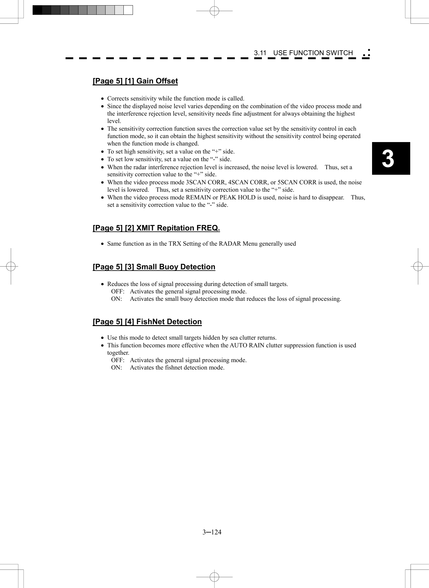   3─124 3 3.11  USE FUNCTION SWITCH   [Page 5] [1] Gain Offset  &middot;  Corrects sensitivity while the function mode is called. &middot;  Since the displayed noise level varies depending on the combination of the video process mode and the interference rejection level, sensitivity needs fine adjustment for always obtaining the highest level. &middot;  The sensitivity correction function saves the correction value set by the sensitivity control in each function mode, so it can obtain the highest sensitivity without the sensitivity control being operated when the function mode is changed. &middot;  To set high sensitivity, set a value on the &ldquo;+&rdquo; side. &middot;  To set low sensitivity, set a value on the &ldquo;-&rdquo; side. &middot;  When the radar interference rejection level is increased, the noise level is lowered.    Thus, set a sensitivity correction value to the &ldquo;+&rdquo; side. &middot;  When the video process mode 3SCAN CORR, 4SCAN CORR, or 5SCAN CORR is used, the noise level is lowered.    Thus, set a sensitivity correction value to the &ldquo;+&rdquo; side. &middot;  When the video process mode REMAIN or PEAK HOLD is used, noise is hard to disappear.    Thus, set a sensitivity correction value to the &ldquo;-&rdquo; side.   [Page 5] [2] XMIT Repitation FREQ.  &middot;  Same function as in the TRX Setting of the RADAR Menu generally used   [Page 5] [3] Small Buoy Detection  &middot;  Reduces the loss of signal processing during detection of small targets. OFF:  Activates the general signal processing mode. ON:  Activates the small buoy detection mode that reduces the loss of signal processing.   [Page 5] [4] FishNet Detection  &middot;  Use this mode to detect small targets hidden by sea clutter returns. &middot;  This function becomes more effective when the AUTO RAIN clutter suppression function is used together. OFF:  Activates the general signal processing mode. ON:  Activates the fishnet detection mode.  