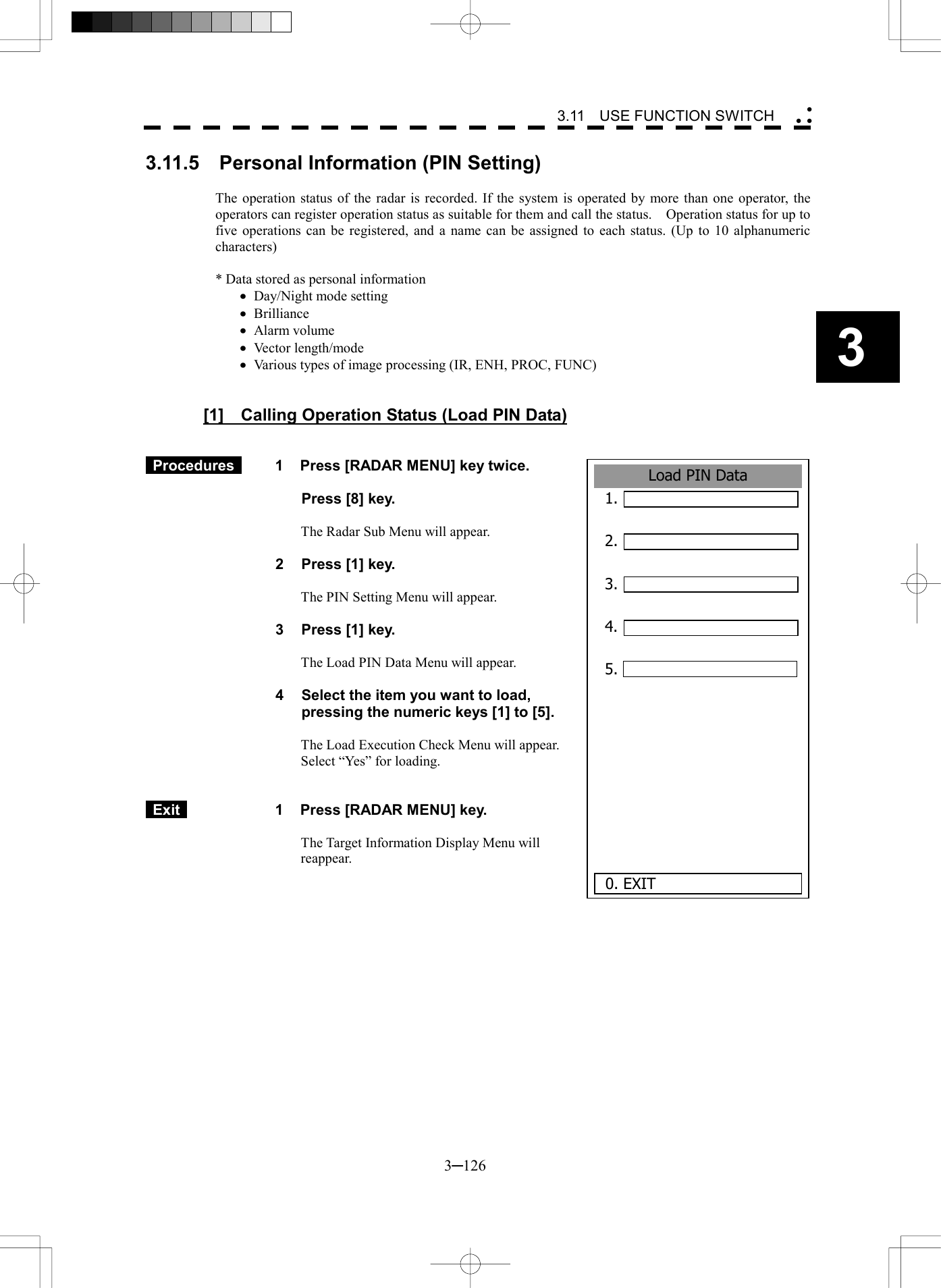   3─126 3 3.11  USE FUNCTION SWITCH  Load PIN Data1. 2.  3.  4.  5.      0. EXIT3.11.5    Personal Information (PIN Setting)  The operation status of the radar is recorded. If the system is operated by more than one operator, the operators can register operation status as suitable for them and call the status.    Operation status for up to five operations can be registered, and a name can be assigned to each status. (Up to 10 alphanumeric characters)  * Data stored as personal information &middot;  Day/Night mode setting &middot;  Brilliance &middot;  Alarm volume &middot;  Vector length/mode &middot;  Various types of image processing (IR, ENH, PROC, FUNC)   [1]  Calling Operation Status (Load PIN Data)    Procedures   1  Press [RADAR MENU] key twice.    Press [8] key.  The Radar Sub Menu will appear.  2  Press [1] key.  The PIN Setting Menu will appear.  3  Press [1] key.  The Load PIN Data Menu will appear.  4  Select the item you want to load, pressing the numeric keys [1] to [5].  The Load Execution Check Menu will appear. Select &ldquo;Yes&rdquo; for loading.    Exit   1  Press [RADAR MENU] key.  The Target Information Display Menu will reappear.   
