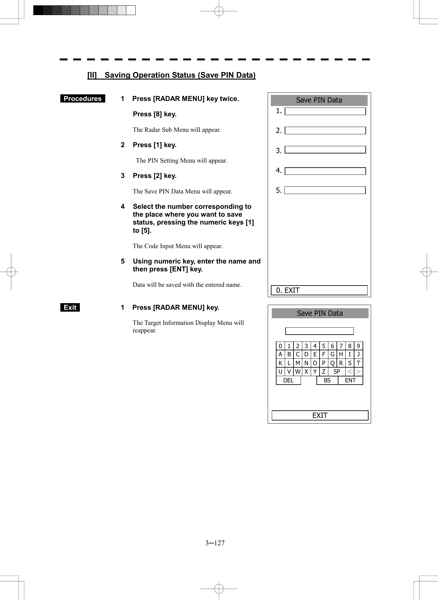  3─127 Save PIN Data1. 2.  3.  4.  5.      0. EXIT [II]    Saving Operation Status (Save PIN Data)    Procedures   1  Press [RADAR MENU] key twice.    Press [8] key.  The Radar Sub Menu will appear.  2  Press [1] key.    The PIN Setting Menu will appear.  3  Press [2] key.  The Save PIN Data Menu will appear.  4  Select the number corresponding to the place where you want to save status, pressing the numeric keys [1] to [5].  The Code Input Menu will appear.  5  Using numeric key, enter the name and then press [ENT] key.  Data will be saved with the entered name.    Exit   1  Press [RADAR MENU] key.  The Target Information Display Menu will reappear.  1 2 34 5 6 7 8 90 B C DE F G H I JA L M N O P Q R S TK V W X Y Z SP ＜ ＞U DEL  ENT BS Save PIN DataEXIT