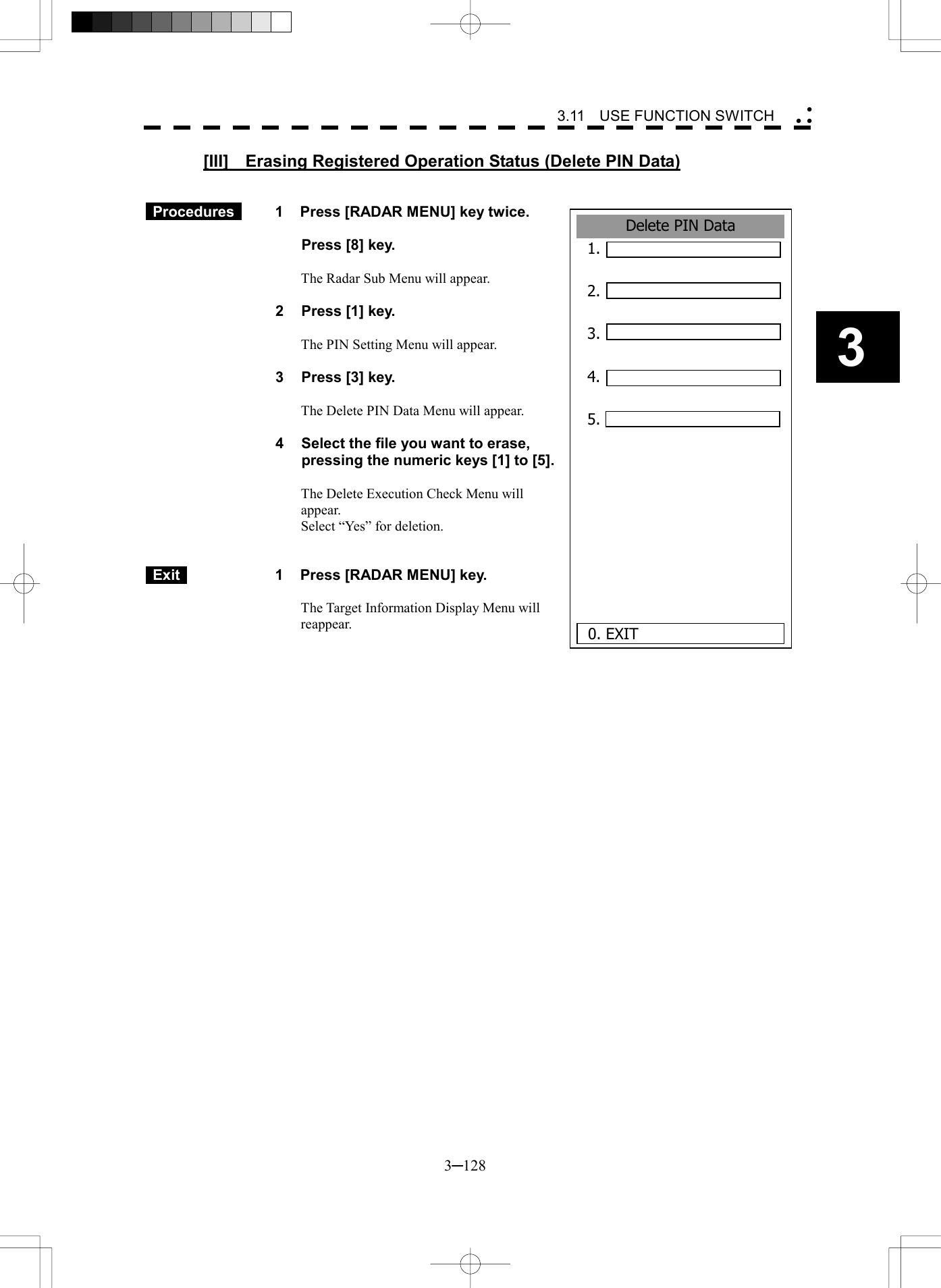   3─128 3 3.11  USE FUNCTION SWITCH  [III]    Erasing Registered Operation Status (Delete PIN Data)    Procedures   1  Press [RADAR MENU] key twice.    Press [8] key.  The Radar Sub Menu will appear.  2  Press [1] key.  The PIN Setting Menu will appear.  3  Press [3] key.  The Delete PIN Data Menu will appear.  4  Select the file you want to erase, pressing the numeric keys [1] to [5].  The Delete Execution Check Menu will appear. Select &ldquo;Yes&rdquo; for deletion.    Exit   1  Press [RADAR MENU] key.  The Target Information Display Menu will reappear.   Delete PIN Data1. 2.  3.  4.  5.      0. EXIT 