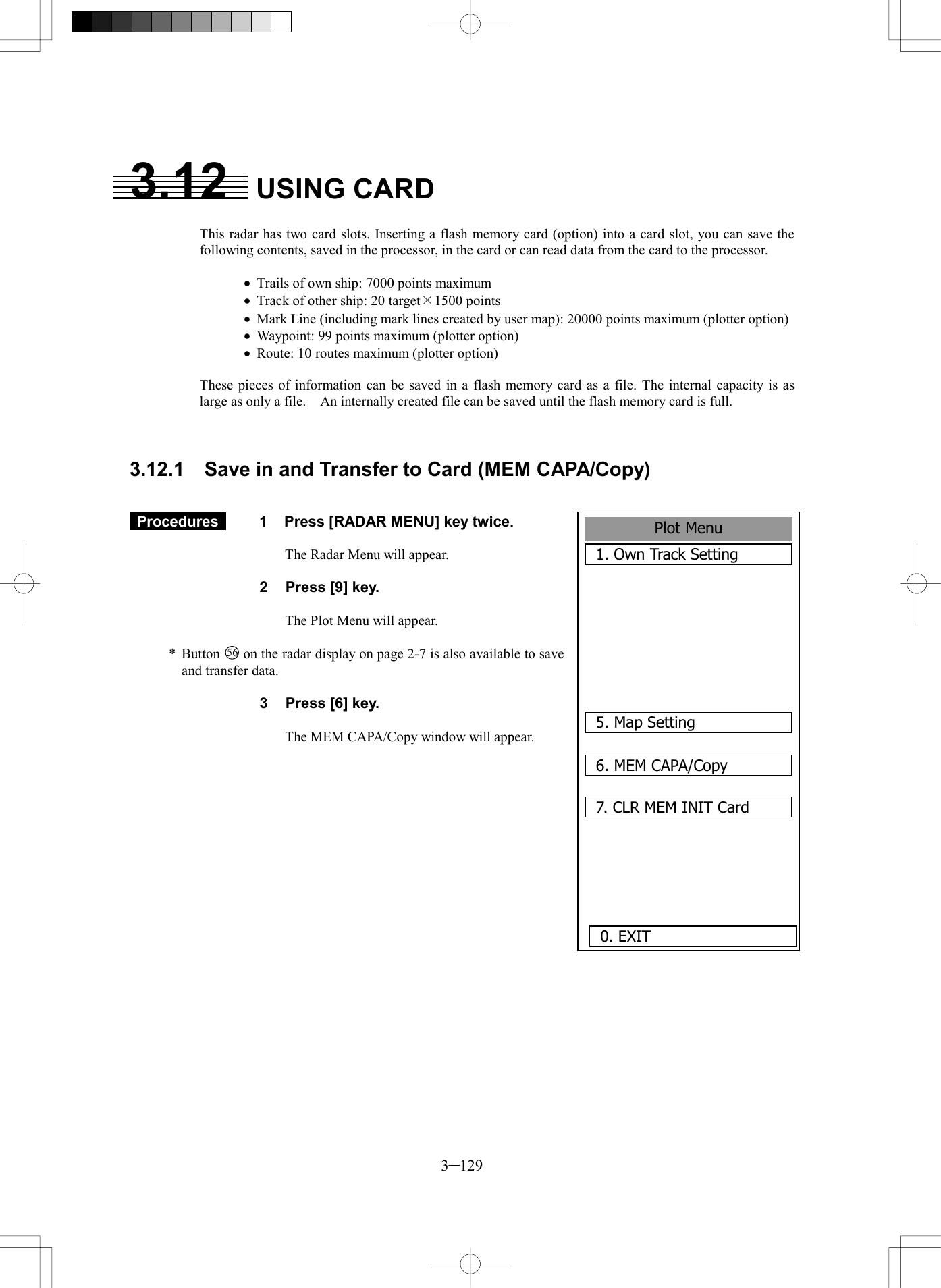  3─129 Plot Menu1. Own Track Setting5. Map Setting6. MEM CAPA/Copy7. CLR MEM INIT Card0. EXIT3.12  USING CARD  This radar has two card slots. Inserting a flash memory card (option) into a card slot, you can save the following contents, saved in the processor, in the card or can read data from the card to the processor.  &middot;  Trails of own ship: 7000 points maximum &middot;  Track of other ship: 20 target&times;1500 points &middot;  Mark Line (including mark lines created by user map): 20000 points maximum (plotter option) &middot;  Waypoint: 99 points maximum (plotter option) &middot;  Route: 10 routes maximum (plotter option)  These pieces of information can be saved in a flash memory card as a file. The internal capacity is as large as only a file.    An internally created file can be saved until the flash memory card is full.    3.12.1    Save in and Transfer to Card (MEM CAPA/Copy)    Procedures   1  Press [RADAR MENU] key twice.  The Radar Menu will appear.  2  Press [9] key.  The Plot Menu will appear.  * Button 56  on the radar display on page 2-7 is also available to save and transfer data.  3  Press [6] key.  The MEM CAPA/Copy window will appear.   