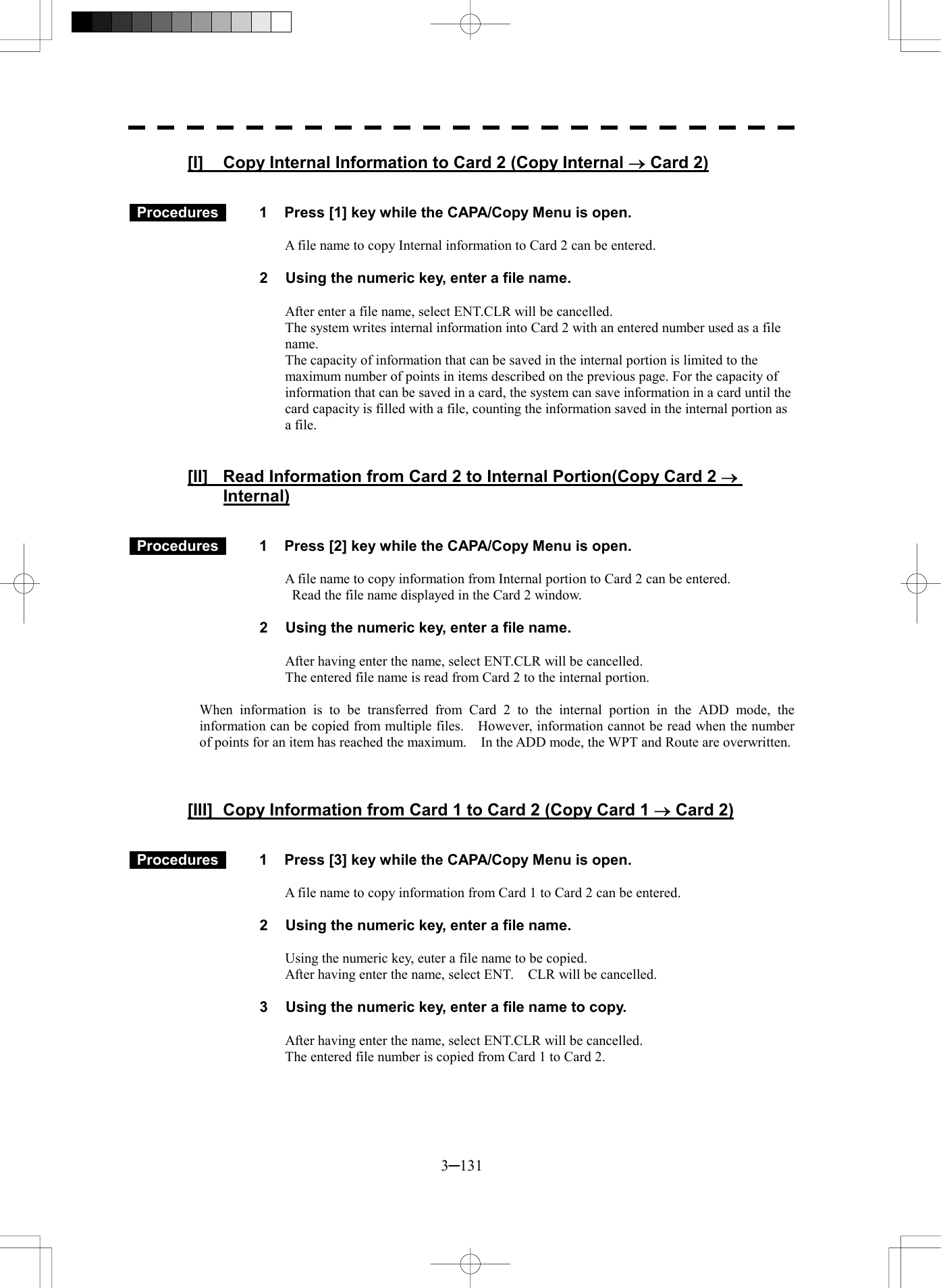  3─131 [I]  Copy Internal Information to Card 2 (Copy Internal &reg; Card 2)    Procedures   1  Press [1] key while the CAPA/Copy Menu is open.  A file name to copy Internal information to Card 2 can be entered.  2  Using the numeric key, enter a file name.  After enter a file name, select ENT.CLR will be cancelled. The system writes internal information into Card 2 with an entered number used as a file name. The capacity of information that can be saved in the internal portion is limited to the maximum number of points in items described on the previous page. For the capacity of information that can be saved in a card, the system can save information in a card until the card capacity is filled with a file, counting the information saved in the internal portion as a file.     [II]  Read Information from Card 2 to Internal Portion(Copy Card 2 &reg; Internal)    Procedures   1  Press [2] key while the CAPA/Copy Menu is open.  A file name to copy information from Internal portion to Card 2 can be entered.   Read the file name displayed in the Card 2 window.  2  Using the numeric key, enter a file name.  After having enter the name, select ENT.CLR will be cancelled. The entered file name is read from Card 2 to the internal portion.  When information is to be transferred from Card 2 to the internal portion in the ADD mode, the information can be copied from multiple files.    However, information cannot be read when the number of points for an item has reached the maximum.    In the ADD mode, the WPT and Route are overwritten.    [III]  Copy Information from Card 1 to Card 2 (Copy Card 1 &reg; Card 2)    Procedures   1  Press [3] key while the CAPA/Copy Menu is open.  A file name to copy information from Card 1 to Card 2 can be entered.  2  Using the numeric key, enter a file name.  Using the numeric key, euter a file name to be copied. After having enter the name, select ENT.    CLR will be cancelled.  3  Using the numeric key, enter a file name to copy.  After having enter the name, select ENT.CLR will be cancelled. The entered file number is copied from Card 1 to Card 2.   