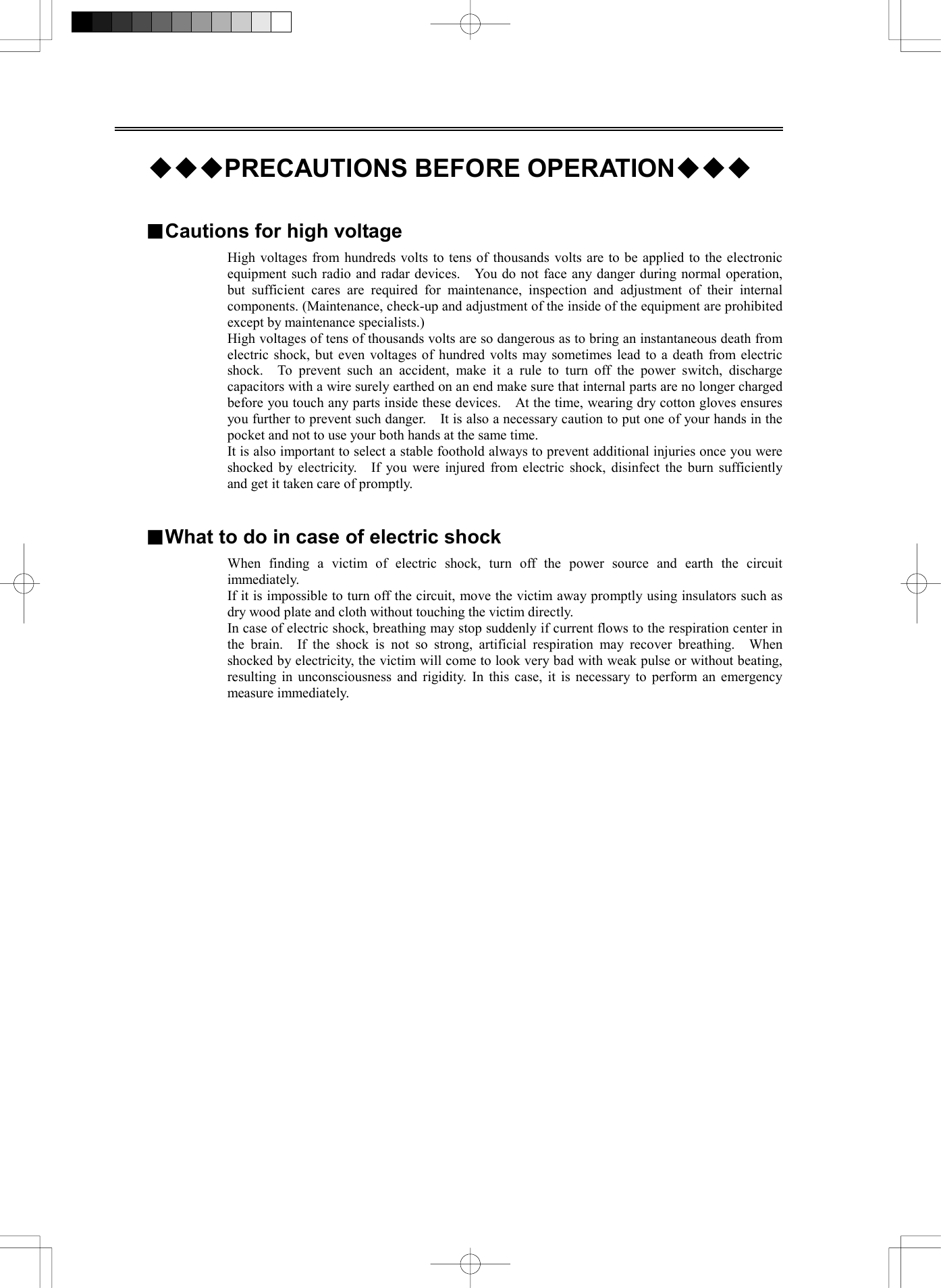   ◆◆◆PRECAUTIONS BEFORE OPERATION◆◆◆   ■Cautions for high voltage High voltages from hundreds volts to tens of thousands volts are to be applied to the electronic equipment such radio and radar devices.    You do not face any danger during normal operation, but sufficient cares are required for maintenance, inspection and adjustment of their internal components. (Maintenance, check-up and adjustment of the inside of the equipment are prohibited except by maintenance specialists.) High voltages of tens of thousands volts are so dangerous as to bring an instantaneous death from electric shock, but even voltages of hundred volts may sometimes lead to a death from electric shock.  To prevent such an accident, make it a rule to turn off the power switch, discharge capacitors with a wire surely earthed on an end make sure that internal parts are no longer charged before you touch any parts inside these devices.    At the time, wearing dry cotton gloves ensures you further to prevent such danger.    It is also a necessary caution to put one of your hands in the pocket and not to use your both hands at the same time. It is also important to select a stable foothold always to prevent additional injuries once you were shocked by electricity.    If you were injured from electric shock, disinfect the burn sufficiently and get it taken care of promptly.   ■What to do in case of electric shock When finding a victim of electric shock, turn off the power source and earth the circuit immediately. If it is impossible to turn off the circuit, move the victim away promptly using insulators such as dry wood plate and cloth without touching the victim directly. In case of electric shock, breathing may stop suddenly if current flows to the respiration center in the brain.  If the shock is not so strong, artificial respiration may recover breathing.  When shocked by electricity, the victim will come to look very bad with weak pulse or without beating, resulting in unconsciousness and rigidity. In this case, it is necessary to perform an emergency measure immediately.  