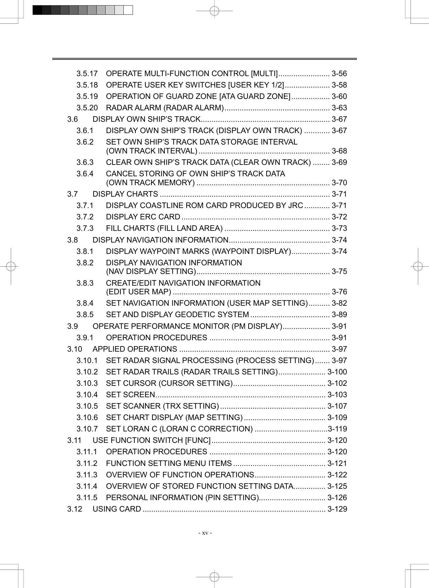  - xv - 3.5.17 OPERATE MULTI-FUNCTION CONTROL [MULTI]........................ 3-56 3.5.18  OPERATE USER KEY SWITCHES [USER KEY 1/2]..................... 3-58 3.5.19  OPERATION OF GUARD ZONE [ATA GUARD ZONE].................. 3-60 3.5.20  RADAR ALARM (RADAR ALARM)................................................. 3-63 3.6  DISPLAY OWN SHIP&rsquo;S TRACK............................................................ 3-67 3.6.1  DISPLAY OWN SHIP&rsquo;S TRACK (DISPLAY OWN TRACK) ............ 3-67 3.6.2  SET OWN SHIP&rsquo;S TRACK DATA STORAGE INTERVAL   (OWN TRACK INTERVAL) ............................................................. 3-68 3.6.3  CLEAR OWN SHIP&rsquo;S TRACK DATA (CLEAR OWN TRACK) ........ 3-69 3.6.4  CANCEL STORING OF OWN SHIP&rsquo;S TRACK DATA   (OWN TRACK MEMORY) .............................................................. 3-70 3.7 DISPLAY CHARTS ............................................................................... 3-71 3.7.1  DISPLAY COASTLINE ROM CARD PRODUCED BY JRC............ 3-71 3.7.2  DISPLAY ERC CARD ..................................................................... 3-72 3.7.3  FILL CHARTS (FILL LAND AREA) ................................................. 3-73 3.8  DISPLAY NAVIGATION INFORMATION............................................... 3-74 3.8.1  DISPLAY WAYPOINT MARKS (WAYPOINT DISPLAY).................. 3-74 3.8.2  DISPLAY NAVIGATION INFORMATION   (NAV DISPLAY SETTING).............................................................. 3-75 3.8.3  CREATE/EDIT NAVIGATION INFORMATION (EDIT USER MAP) ......................................................................... 3-76 3.8.4  SET NAVIGATION INFORMATION (USER MAP SETTING).......... 3-82 3.8.5  SET AND DISPLAY GEODETIC SYSTEM ..................................... 3-89 3.9  OPERATE PERFORMANCE MONITOR (PM DISPLAY)...................... 3-91 3.9.1 OPERATION PROCEDURES ........................................................ 3-91 3.10 APPLIED OPERATIONS ...................................................................... 3-97 3.10.1  SET RADAR SIGNAL PROCESSING (PROCESS SETTING) ....... 3-97 3.10.2  SET RADAR TRAILS (RADAR TRAILS SETTING)...................... 3-100 3.10.3  SET CURSOR (CURSOR SETTING)........................................... 3-102 3.10.4 SET SCREEN............................................................................... 3-103 3.10.5  SET SCANNER (TRX SETTING) ................................................. 3-107 3.10.6  SET CHART DISPLAY (MAP SETTING) ...................................... 3-109 3.10.7  SET LORAN C (LORAN C CORRECTION) ..................................3-119 3.11 USE FUNCTION SWITCH [FUNC]..................................................... 3-120 3.11.1 OPERATION PROCEDURES ...................................................... 3-120 3.11.2 FUNCTION SETTING MENU ITEMS ........................................... 3-121 3.11.3  OVERVIEW OF FUNCTION OPERATIONS................................. 3-122 3.11.4  OVERVIEW OF STORED FUNCTION SETTING DATA............... 3-125 3.11.5 PERSONAL INFORMATION (PIN SETTING)............................... 3-126 3.12 USING CARD ..................................................................................... 3-129 
