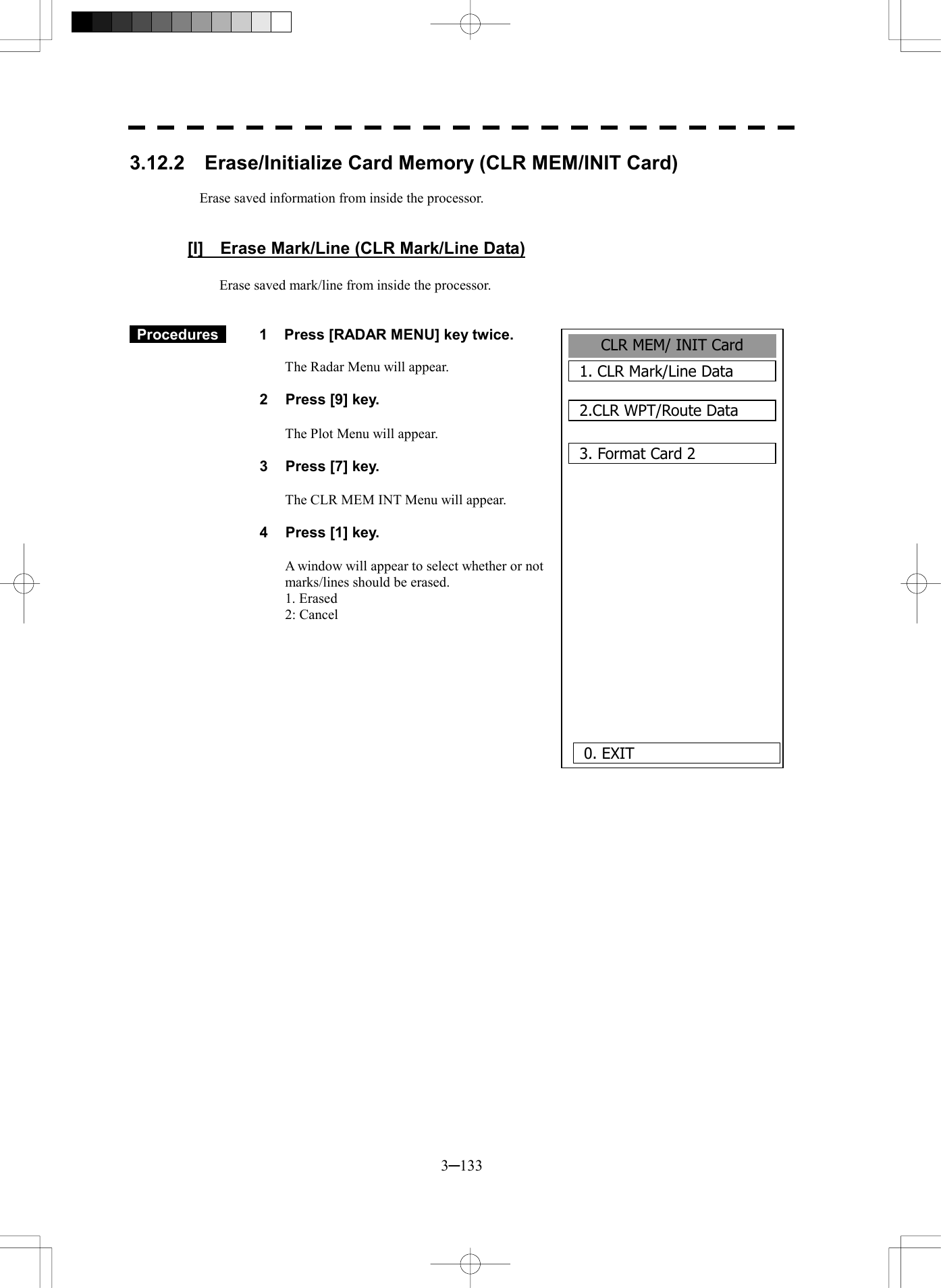  3─133 3.12.2    Erase/Initialize Card Memory (CLR MEM/INIT Card)  Erase saved information from inside the processor.   [I]    Erase Mark/Line (CLR Mark/Line Data)  Erase saved mark/line from inside the processor.    Procedures   1  Press [RADAR MENU] key twice.  The Radar Menu will appear.  2  Press [9] key.  The Plot Menu will appear.  3  Press [7] key.  The CLR MEM INT Menu will appear.  4  Press [1] key.  A window will appear to select whether or not   marks/lines should be erased. 1. Erased 2: Cancel   CLR MEM/ INIT Card1. CLR Mark/Line Data2.CLR WPT/Route Data3. Format Card 20. EXIT 