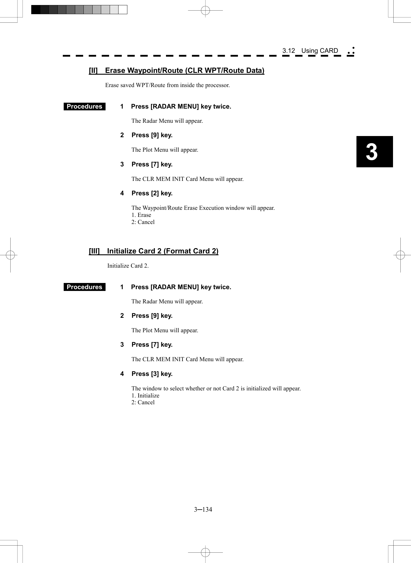   3─134 3 3.12  Using CARD  [II]    Erase Waypoint/Route (CLR WPT/Route Data)  Erase saved WPT/Route from inside the processor.    Procedures   1  Press [RADAR MENU] key twice.  The Radar Menu will appear.  2  Press [9] key.  The Plot Menu will appear.  3  Press [7] key.  The CLR MEM INIT Card Menu will appear.  4  Press [2] key.  The Waypoint/Route Erase Execution window will appear. 1. Erase 2: Cancel    [III]    Initialize Card 2 (Format Card 2)  Initialize Card 2.    Procedures   1  Press [RADAR MENU] key twice.  The Radar Menu will appear.  2  Press [9] key.  The Plot Menu will appear.  3  Press [7] key.  The CLR MEM INIT Card Menu will appear.  4  Press [3] key.  The window to select whether or not Card 2 is initialized will appear. 1. Initialize 2: Cancel   