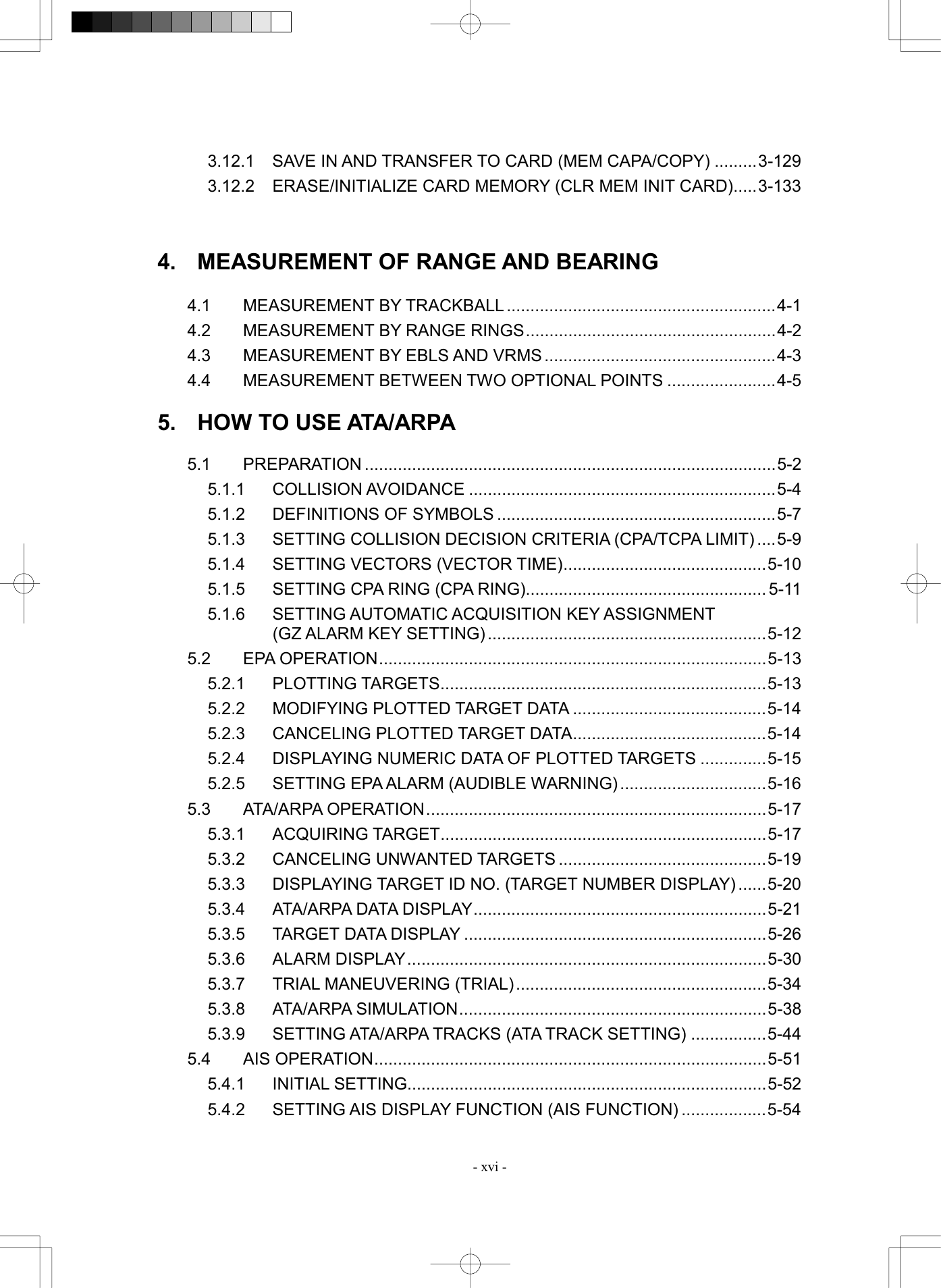  - xvi - 3.12.1  SAVE IN AND TRANSFER TO CARD (MEM CAPA/COPY) .........3-129 3.12.2  ERASE/INITIALIZE CARD MEMORY (CLR MEM INIT CARD).....3-133   4.  MEASUREMENT OF RANGE AND BEARING  4.1 MEASUREMENT BY TRACKBALL .........................................................4-1 4.2  MEASUREMENT BY RANGE RINGS.....................................................4-2 4.3  MEASUREMENT BY EBLS AND VRMS .................................................4-3 4.4  MEASUREMENT BETWEEN TWO OPTIONAL POINTS .......................4-5  5.  HOW TO USE ATA/ARPA  5.1 PREPARATION .......................................................................................5-2 5.1.1 COLLISION AVOIDANCE .................................................................5-4 5.1.2  DEFINITIONS OF SYMBOLS ...........................................................5-7 5.1.3  SETTING COLLISION DECISION CRITERIA (CPA/TCPA LIMIT) ....5-9 5.1.4  SETTING VECTORS (VECTOR TIME)...........................................5-10 5.1.5  SETTING CPA RING (CPA RING)................................................... 5-11 5.1.6  SETTING AUTOMATIC ACQUISITION KEY ASSIGNMENT   (GZ ALARM KEY SETTING)...........................................................5-12 5.2 EPA OPERATION..................................................................................5-13 5.2.1 PLOTTING TARGETS.....................................................................5-13 5.2.2  MODIFYING PLOTTED TARGET DATA .........................................5-14 5.2.3  CANCELING PLOTTED TARGET DATA.........................................5-14 5.2.4  DISPLAYING NUMERIC DATA OF PLOTTED TARGETS ..............5-15 5.2.5  SETTING EPA ALARM (AUDIBLE WARNING)...............................5-16 5.3 ATA/ARPA OPERATION........................................................................5-17 5.3.1 ACQUIRING TARGET.....................................................................5-17 5.3.2 CANCELING UNWANTED TARGETS ............................................5-19 5.3.3  DISPLAYING TARGET ID NO. (TARGET NUMBER DISPLAY) ......5-20 5.3.4  ATA/ARPA DATA DISPLAY..............................................................5-21 5.3.5  TARGET DATA DISPLAY ................................................................5-26 5.3.6 ALARM DISPLAY............................................................................5-30 5.3.7  TRIAL MANEUVERING (TRIAL).....................................................5-34 5.3.8 ATA/ARPA SIMULATION.................................................................5-38 5.3.9 SETTING ATA/ARPA TRACKS (ATA TRACK SETTING) ................5-44 5.4 AIS OPERATION...................................................................................5-51 5.4.1 INITIAL SETTING............................................................................5-52 5.4.2  SETTING AIS DISPLAY FUNCTION (AIS FUNCTION) ..................5-54 