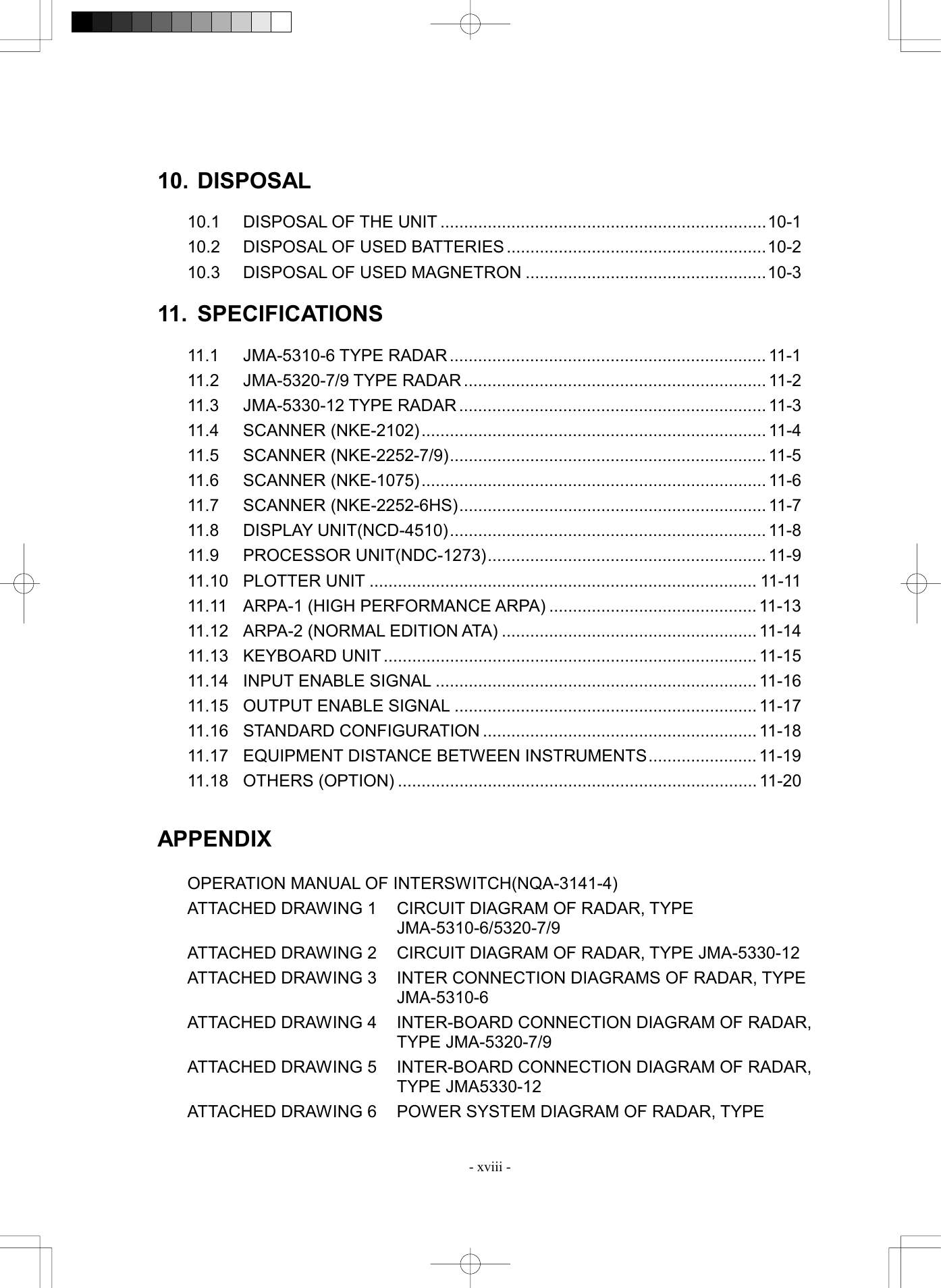  - xviii -  10. DISPOSAL  10.1  DISPOSAL OF THE UNIT .....................................................................10-1 10.2  DISPOSAL OF USED BATTERIES .......................................................10-2 10.3  DISPOSAL OF USED MAGNETRON ...................................................10-3  11. SPECIFICATIONS  11.1 JMA-5310-6 TYPE RADAR................................................................... 11-1 11.2 JMA-5320-7/9 TYPE RADAR ................................................................ 11-2 11.3 JMA-5330-12 TYPE RADAR................................................................. 11-3 11.4 SCANNER (NKE-2102)......................................................................... 11-4 11.5 SCANNER (NKE-2252-7/9)................................................................... 11-5 11.6 SCANNER (NKE-1075)......................................................................... 11-6 11.7 SCANNER (NKE-2252-6HS)................................................................. 11-7 11.8 DISPLAY UNIT(NCD-4510)................................................................... 11-8 11.9 PROCESSOR UNIT(NDC-1273)........................................................... 11-9 11.10 PLOTTER UNIT .................................................................................. 11-11 11.11 ARPA-1 (HIGH PERFORMANCE ARPA) ............................................ 11-13 11.12  ARPA-2 (NORMAL EDITION ATA) ...................................................... 11-14 11.13 KEYBOARD UNIT ............................................................................... 11-15 11.14  INPUT ENABLE SIGNAL .................................................................... 11-16 11.15 OUTPUT ENABLE SIGNAL ................................................................ 11-17 11.16 STANDARD CONFIGURATION .......................................................... 11-18 11.17  EQUIPMENT DISTANCE BETWEEN INSTRUMENTS....................... 11-19 11.18 OTHERS (OPTION) ............................................................................ 11-20   APPENDIX  OPERATION MANUAL OF INTERSWITCH(NQA-3141-4) ATTACHED DRAWING 1  CIRCUIT DIAGRAM OF RADAR, TYPE JMA-5310-6/5320-7/9 ATTACHED DRAWING 2  CIRCUIT DIAGRAM OF RADAR, TYPE JMA-5330-12 ATTACHED DRAWING 3  INTER CONNECTION DIAGRAMS OF RADAR, TYPE JMA-5310-6 ATTACHED DRAWING 4  INTER-BOARD CONNECTION DIAGRAM OF RADAR, TYPE JMA-5320-7/9 ATTACHED DRAWING 5  INTER-BOARD CONNECTION DIAGRAM OF RADAR, TYPE JMA5330-12 ATTACHED DRAWING 6  POWER SYSTEM DIAGRAM OF RADAR, TYPE 