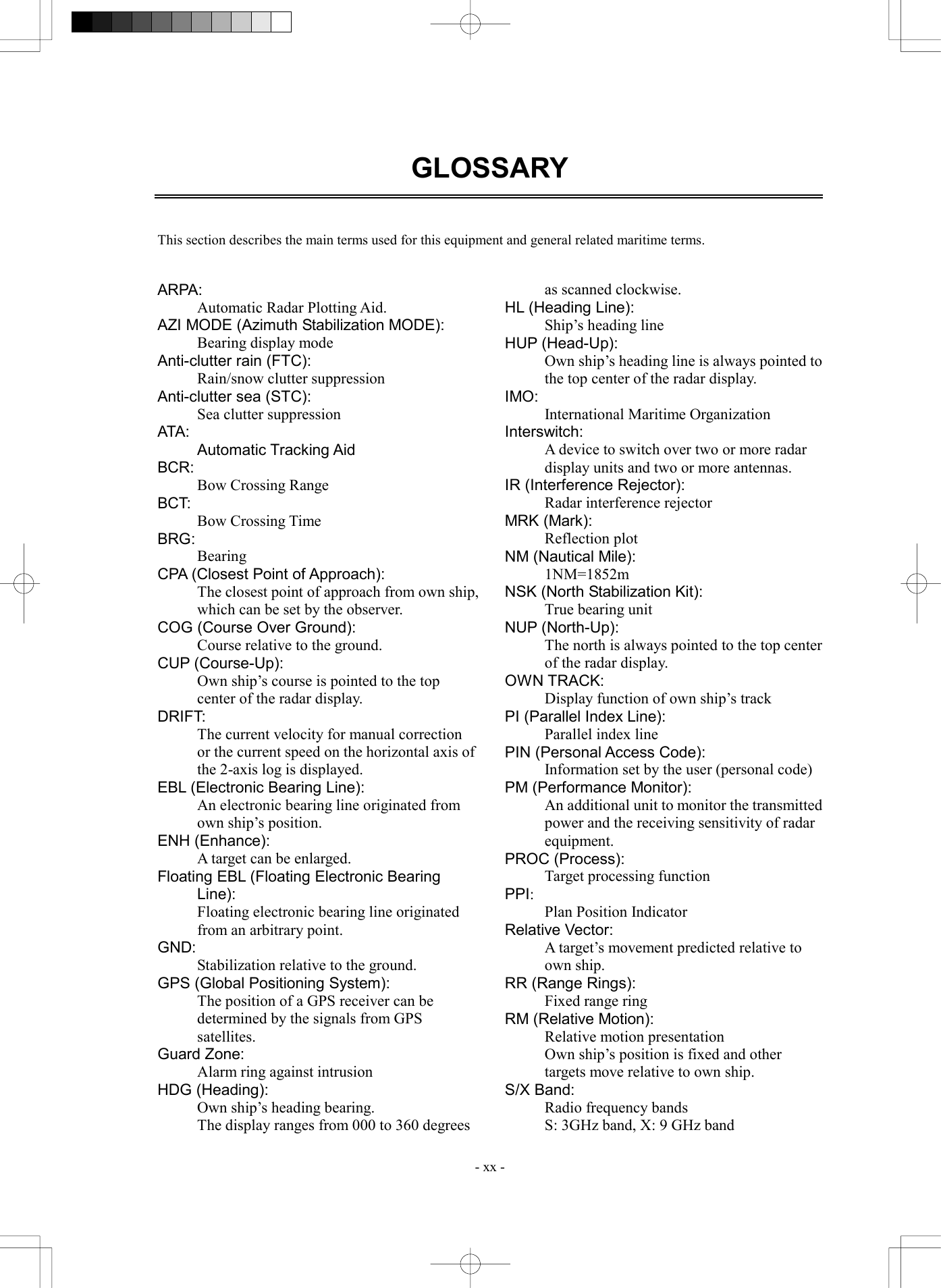  - xx - GLOSSARY    This section describes the main terms used for this equipment and general related maritime terms.   ARPA: Automatic Radar Plotting Aid. AZI MODE (Azimuth Stabilization MODE): Bearing display mode Anti-clutter rain (FTC): Rain/snow clutter suppression Anti-clutter sea (STC): Sea clutter suppression ATA: Automatic Tracking Aid BCR:  Bow Crossing Range BCT: Bow Crossing Time BRG: Bearing CPA (Closest Point of Approach): The closest point of approach from own ship, which can be set by the observer. COG (Course Over Ground): Course relative to the ground. CUP (Course-Up): Own ship&rsquo;s course is pointed to the top center of the radar display. DRIFT: The current velocity for manual correction or the current speed on the horizontal axis of the 2-axis log is displayed. EBL (Electronic Bearing Line): An electronic bearing line originated from own ship&rsquo;s position. ENH (Enhance): A target can be enlarged. Floating EBL (Floating Electronic Bearing Line): Floating electronic bearing line originated from an arbitrary point. GND: Stabilization relative to the ground. GPS (Global Positioning System): The position of a GPS receiver can be determined by the signals from GPS satellites. Guard Zone: Alarm ring against intrusion HDG (Heading): Own ship&rsquo;s heading bearing. The display ranges from 000 to 360 degrees as scanned clockwise. HL (Heading Line): Ship&rsquo;s heading line HUP (Head-Up): Own ship&rsquo;s heading line is always pointed to the top center of the radar display. IMO: International Maritime Organization Interswitch: A device to switch over two or more radar display units and two or more antennas. IR (Interference Rejector): Radar interference rejector MRK (Mark): Reflection plot NM (Nautical Mile): 1NM=1852m NSK (North Stabilization Kit): True bearing unit NUP (North-Up): The north is always pointed to the top center of the radar display. OWN TRACK: Display function of own ship&rsquo;s track PI (Parallel Index Line): Parallel index line PIN (Personal Access Code): Information set by the user (personal code) PM (Performance Monitor): An additional unit to monitor the transmitted power and the receiving sensitivity of radar equipment. PROC (Process): Target processing function PPI: Plan Position Indicator Relative Vector: A target&rsquo;s movement predicted relative to own ship. RR (Range Rings): Fixed range ring RM (Relative Motion): Relative motion presentation Own ship&rsquo;s position is fixed and other targets move relative to own ship. S/X Band: Radio frequency bands S: 3GHz band, X: 9 GHz band 