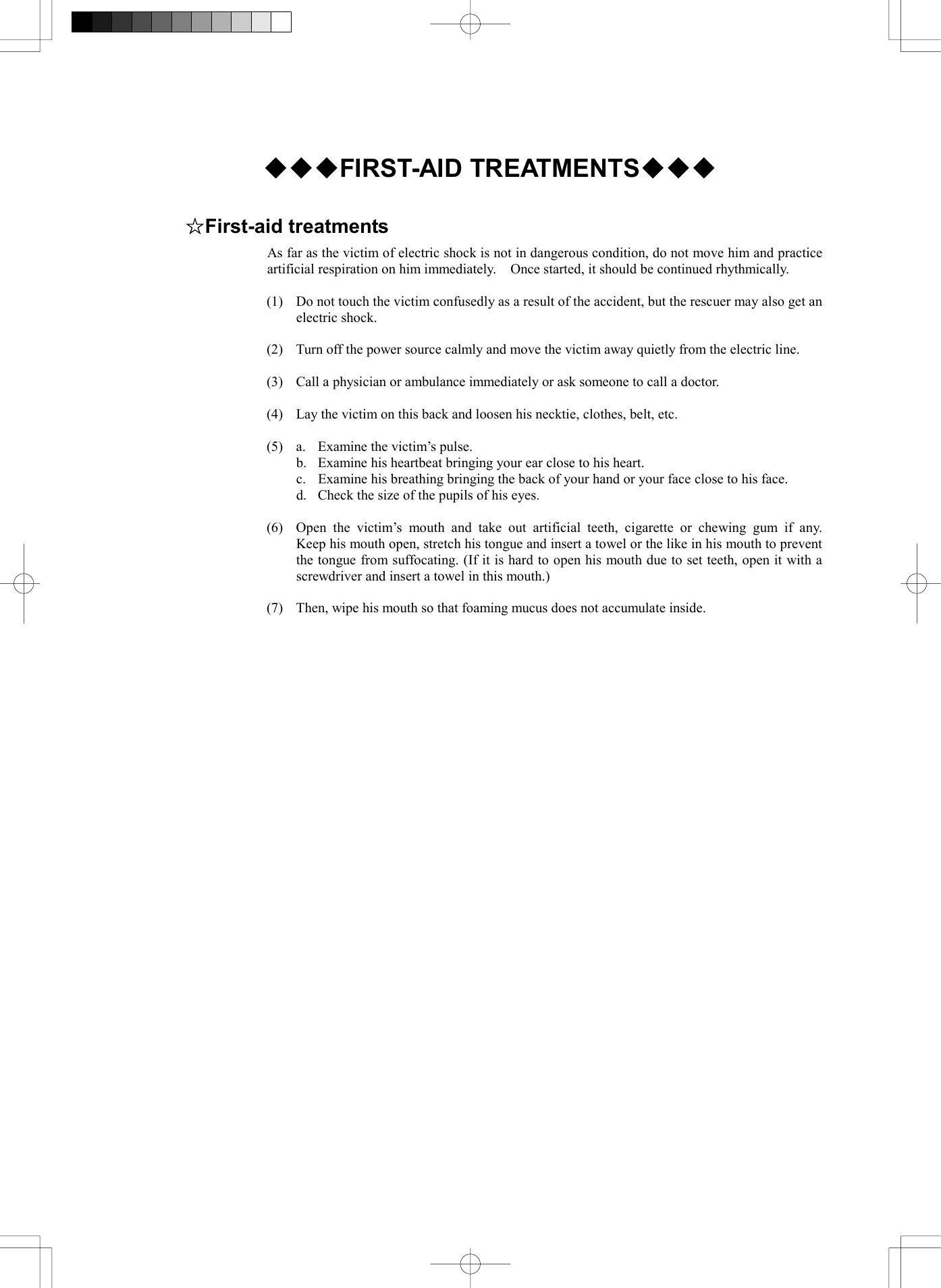    ◆◆◆FIRST-AID TREATMENTS◆◆◆  ☆First-aid treatments As far as the victim of electric shock is not in dangerous condition, do not move him and practice artificial respiration on him immediately.    Once started, it should be continued rhythmically.  (1)  Do not touch the victim confusedly as a result of the accident, but the rescuer may also get an electric shock.  (2)  Turn off the power source calmly and move the victim away quietly from the electric line.  (3)  Call a physician or ambulance immediately or ask someone to call a doctor.  (4)  Lay the victim on this back and loosen his necktie, clothes, belt, etc.  (5)  a.  Examine the victim&rsquo;s pulse.   b.  Examine his heartbeat bringing your ear close to his heart.   c.  Examine his breathing bringing the back of your hand or your face close to his face.   d.  Check the size of the pupils of his eyes.  (6)  Open the victim&rsquo;s mouth and take out artificial teeth, cigarette or chewing gum if any.  Keep his mouth open, stretch his tongue and insert a towel or the like in his mouth to prevent the tongue from suffocating. (If it is hard to open his mouth due to set teeth, open it with a screwdriver and insert a towel in this mouth.)  (7)  Then, wipe his mouth so that foaming mucus does not accumulate inside.   