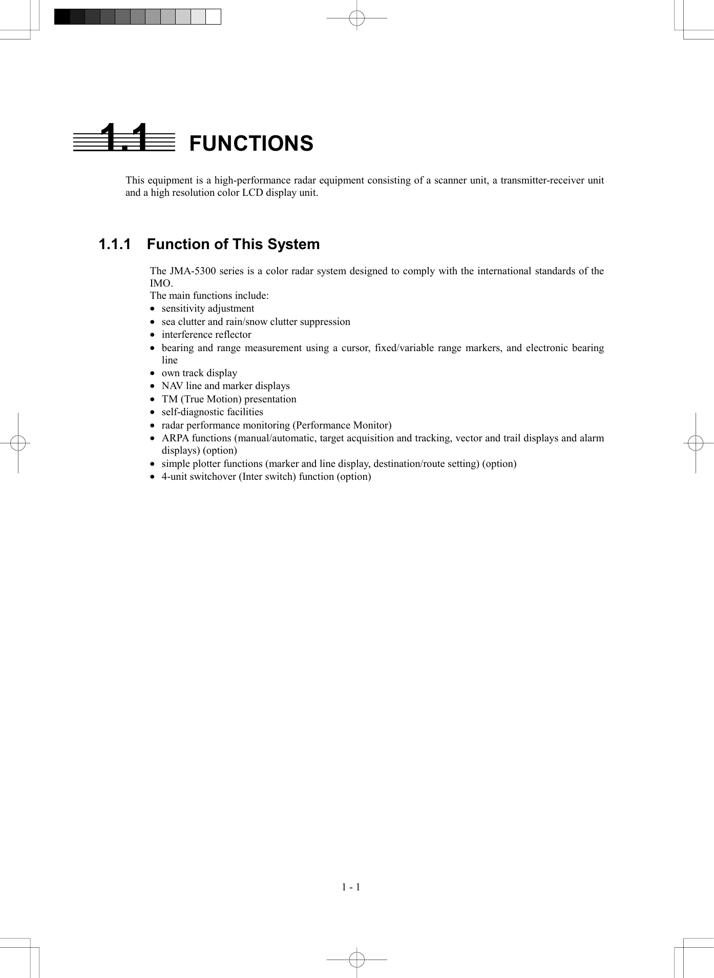  1 - 1 1.1 FUNCTIONS  This equipment is a high-performance radar equipment consisting of a scanner unit, a transmitter-receiver unit and a high resolution color LCD display unit.    1.1.1    Function of This System  The JMA-5300 series is a color radar system designed to comply with the international standards of the IMO. The main functions include: &middot;  sensitivity adjustment &middot;  sea clutter and rain/snow clutter suppression &middot;  interference reflector &middot;  bearing and range measurement using a cursor, fixed/variable range markers, and electronic bearing line &middot;  own track display &middot;  NAV line and marker displays &middot;  TM (True Motion) presentation &middot;  self-diagnostic facilities &middot;  radar performance monitoring (Performance Monitor) &middot;  ARPA functions (manual/automatic, target acquisition and tracking, vector and trail displays and alarm displays) (option) &middot;  simple plotter functions (marker and line display, destination/route setting) (option) &middot;  4-unit switchover (Inter switch) function (option) 