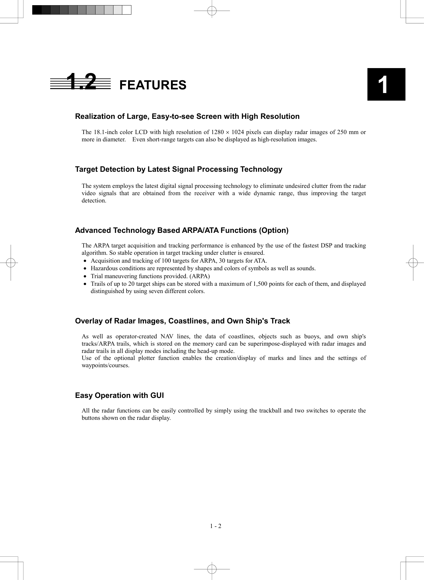  1 - 2 11.2 FEATURES   Realization of Large, Easy-to-see Screen with High Resolution  The 18.1-inch color LCD with high resolution of 1280 &acute; 1024 pixels can display radar images of 250 mm or more in diameter.    Even short-range targets can also be displayed as high-resolution images.    Target Detection by Latest Signal Processing Technology  The system employs the latest digital signal processing technology to eliminate undesired clutter from the radar video signals that are obtained from the receiver with a wide dynamic range, thus improving the target detection.    Advanced Technology Based ARPA/ATA Functions (Option)  The ARPA target acquisition and tracking performance is enhanced by the use of the fastest DSP and tracking algorithm. So stable operation in target tracking under clutter is ensured. &middot;  Acquisition and tracking of 100 targets for ARPA, 30 targets for ATA. &middot;  Hazardous conditions are represented by shapes and colors of symbols as well as sounds. &middot;  Trial maneuvering functions provided. (ARPA) &middot;  Trails of up to 20 target ships can be stored with a maximum of 1,500 points for each of them, and displayed distinguished by using seven different colors.    Overlay of Radar Images, Coastlines, and Own Ship's Track  As well as operator-created NAV lines, the data of coastlines, objects such as buoys, and own ship's tracks/ARPA trails, which is stored on the memory card can be superimpose-displayed with radar images and radar trails in all display modes including the head-up mode. Use of the optional plotter function enables the creation/display of marks and lines and the settings of waypoints/courses.    Easy Operation with GUI  All the radar functions can be easily controlled by simply using the trackball and two switches to operate the buttons shown on the radar display.   