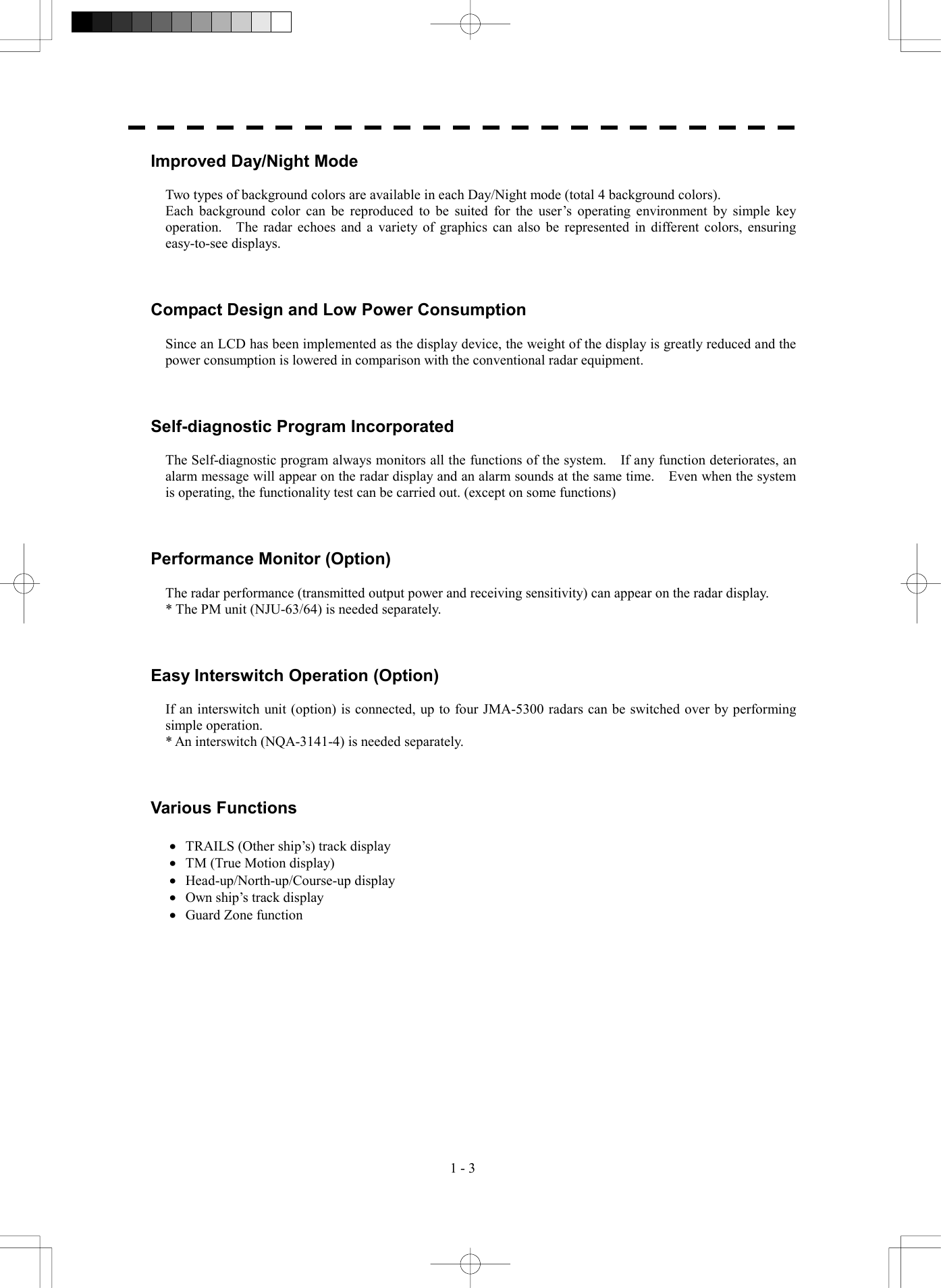  1 - 3 Improved Day/Night Mode  Two types of background colors are available in each Day/Night mode (total 4 background colors). Each background color can be reproduced to be suited for the user&rsquo;s operating environment by simple key operation.  The radar echoes and a variety of graphics can also be represented in different colors, ensuring easy-to-see displays.    Compact Design and Low Power Consumption  Since an LCD has been implemented as the display device, the weight of the display is greatly reduced and the power consumption is lowered in comparison with the conventional radar equipment.    Self-diagnostic Program Incorporated  The Self-diagnostic program always monitors all the functions of the system.    If any function deteriorates, an alarm message will appear on the radar display and an alarm sounds at the same time.    Even when the system is operating, the functionality test can be carried out. (except on some functions)    Performance Monitor (Option)  The radar performance (transmitted output power and receiving sensitivity) can appear on the radar display. * The PM unit (NJU-63/64) is needed separately.    Easy Interswitch Operation (Option)  If an interswitch unit (option) is connected, up to four JMA-5300 radars can be switched over by performing simple operation. * An interswitch (NQA-3141-4) is needed separately.    Various Functions  &middot;  TRAILS (Other ship&rsquo;s) track display &middot;  TM (True Motion display) &middot;  Head-up/North-up/Course-up display &middot;  Own ship&rsquo;s track display &middot;  Guard Zone function  