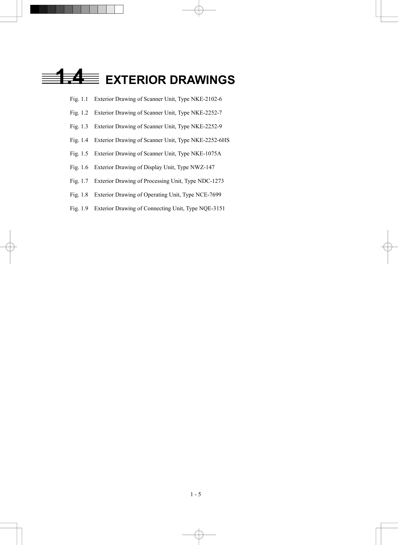  1 - 5 1.4 EXTERIOR DRAWINGS  Fig. 1.1    Exterior Drawing of Scanner Unit, Type NKE-2102-6  Fig. 1.2    Exterior Drawing of Scanner Unit, Type NKE-2252-7  Fig. 1.3    Exterior Drawing of Scanner Unit, Type NKE-2252-9  Fig. 1.4    Exterior Drawing of Scanner Unit, Type NKE-2252-6HS  Fig. 1.5    Exterior Drawing of Scanner Unit, Type NKE-1075A  Fig. 1.6    Exterior Drawing of Display Unit, Type NWZ-147  Fig. 1.7    Exterior Drawing of Processing Unit, Type NDC-1273  Fig. 1.8    Exterior Drawing of Operating Unit, Type NCE-7699  Fig. 1.9    Exterior Drawing of Connecting Unit, Type NQE-3151  