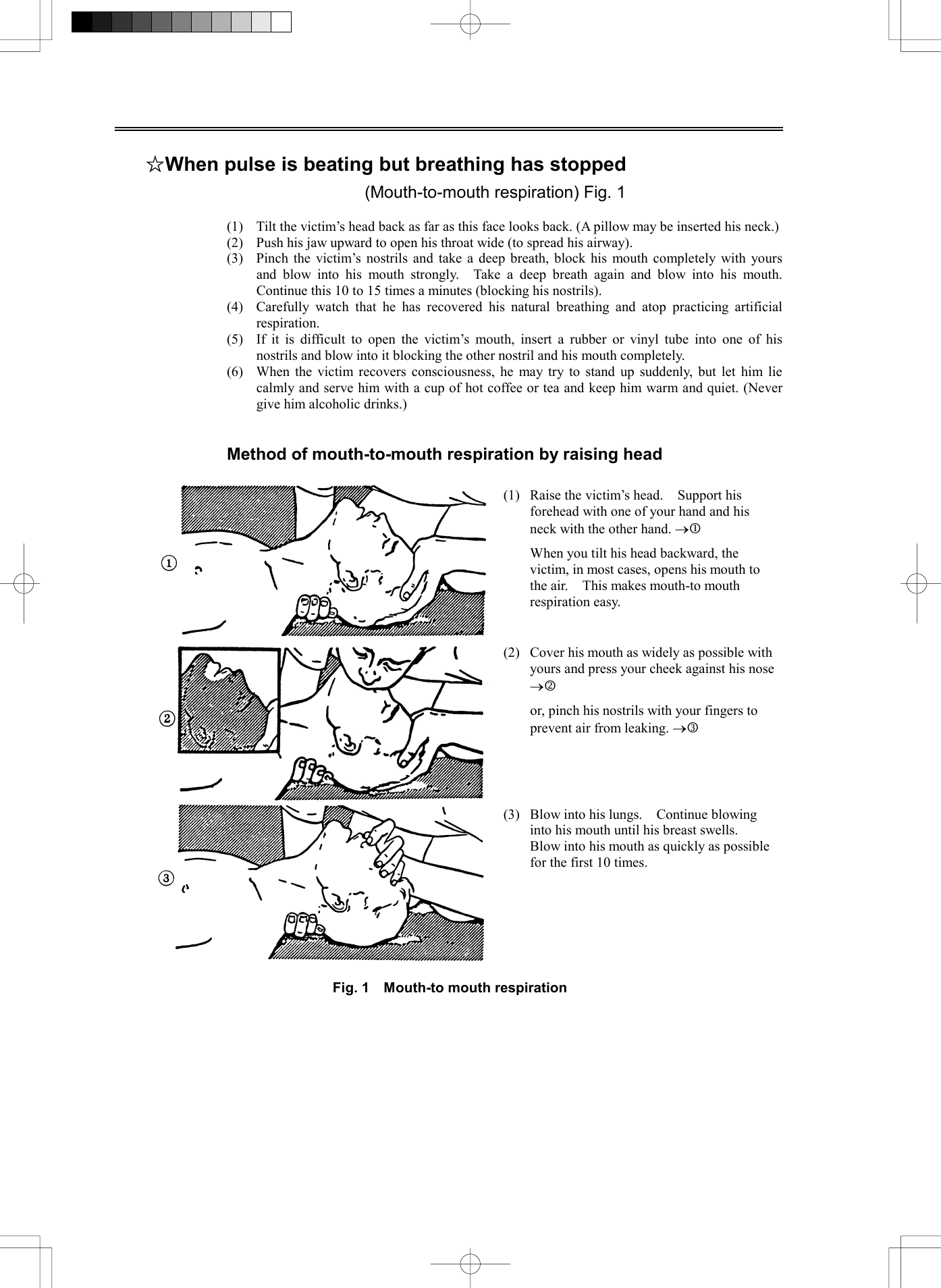   ☆When pulse is beating but breathing has stopped (Mouth-to-mouth respiration) Fig. 1  (1)  Tilt the victim&rsquo;s head back as far as this face looks back. (A pillow may be inserted his neck.) (2)  Push his jaw upward to open his throat wide (to spread his airway). (3)  Pinch the victim&rsquo;s nostrils and take a deep breath, block his mouth completely with yours and blow into his mouth strongly.  Take a deep breath again and blow into his mouth.  Continue this 10 to 15 times a minutes (blocking his nostrils). (4)  Carefully watch that he has recovered his natural breathing and atop practicing artificial respiration. (5)  If it is difficult to open the victim&rsquo;s mouth, insert a rubber or vinyl tube into one of his nostrils and blow into it blocking the other nostril and his mouth completely. (6)  When the victim recovers consciousness, he may try to stand up suddenly, but let him lie calmly and serve him with a cup of hot coffee or tea and keep him warm and quiet. (Never give him alcoholic drinks.)   Method of mouth-to-mouth respiration by raising head  (1)  Raise the victim&rsquo;s head.    Support his forehead with one of your hand and his neck with the other hand. &reg;j   When you tilt his head backward, the victim, in most cases, opens his mouth to the air.    This makes mouth-to mouth respiration easy. (2)  Cover his mouth as widely as possible with yours and press your cheek against his nose &reg;k    or, pinch his nostrils with your fingers to prevent air from leaking. &reg;l (3)  Blow into his lungs.    Continue blowing into his mouth until his breast swells.   Blow into his mouth as quickly as possible for the first 10 times.  Fig. 1    Mouth-to mouth respiration   
