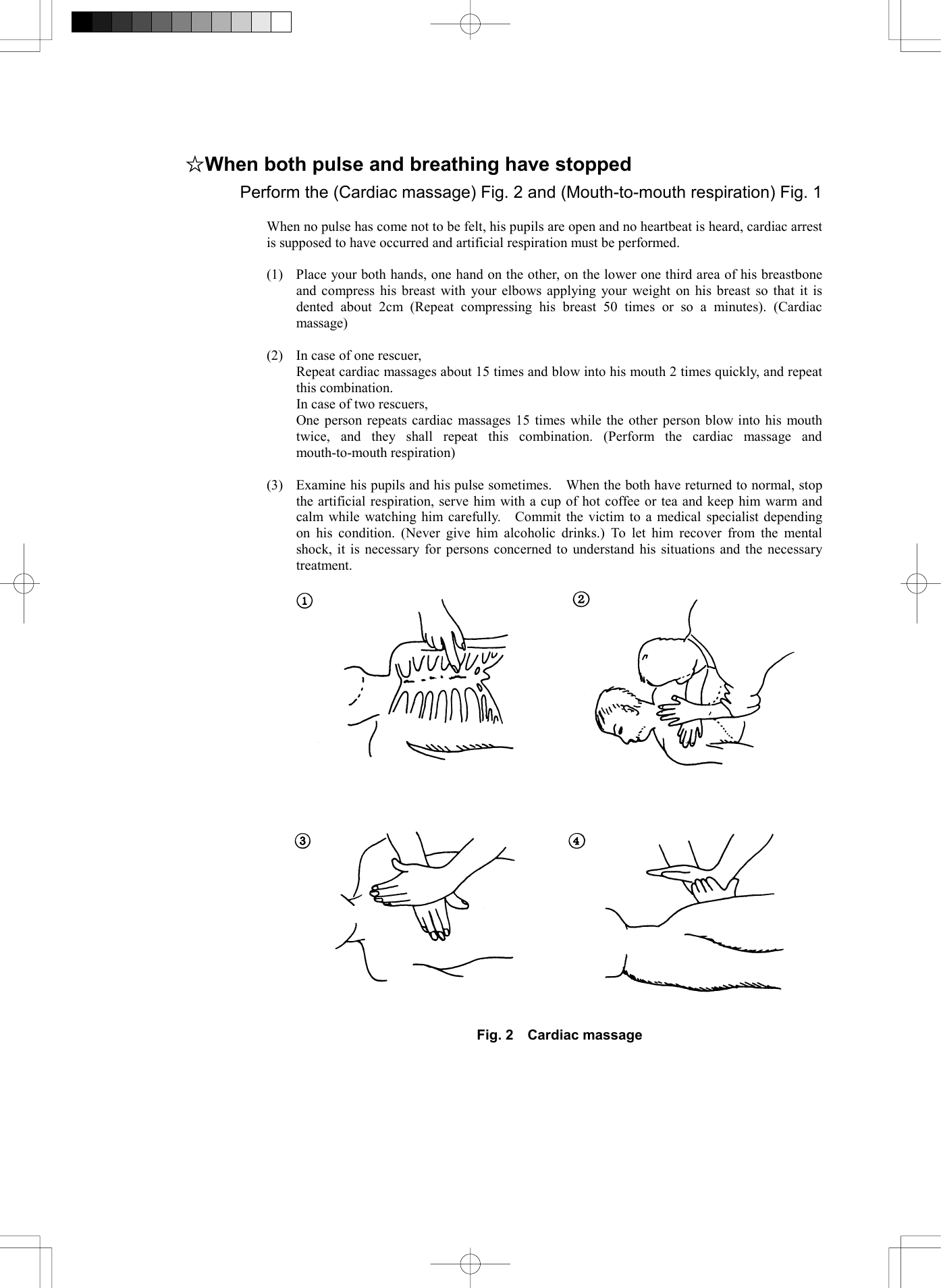   ☆When both pulse and breathing have stopped Perform the (Cardiac massage) Fig. 2 and (Mouth-to-mouth respiration) Fig. 1  When no pulse has come not to be felt, his pupils are open and no heartbeat is heard, cardiac arrest is supposed to have occurred and artificial respiration must be performed.  (1)  Place your both hands, one hand on the other, on the lower one third area of his breastbone and compress his breast with your elbows applying your weight on his breast so that it is dented about 2cm (Repeat compressing his breast 50 times or so a minutes). (Cardiac massage)  (2)  In case of one rescuer,   Repeat cardiac massages about 15 times and blow into his mouth 2 times quickly, and repeat this combination.   In case of two rescuers,   One person repeats cardiac massages 15 times while the other person blow into his mouth twice, and they shall repeat this combination. (Perform the cardiac massage and mouth-to-mouth respiration)  (3)  Examine his pupils and his pulse sometimes.    When the both have returned to normal, stop the artificial respiration, serve him with a cup of hot coffee or tea and keep him warm and calm while watching him carefully.   Commit the victim to a medical specialist depending on his condition. (Never give him alcoholic drinks.) To let him recover from the mental shock, it is necessary for persons concerned to understand his situations and the necessary treatment.     Fig. 2  Cardiac massage    