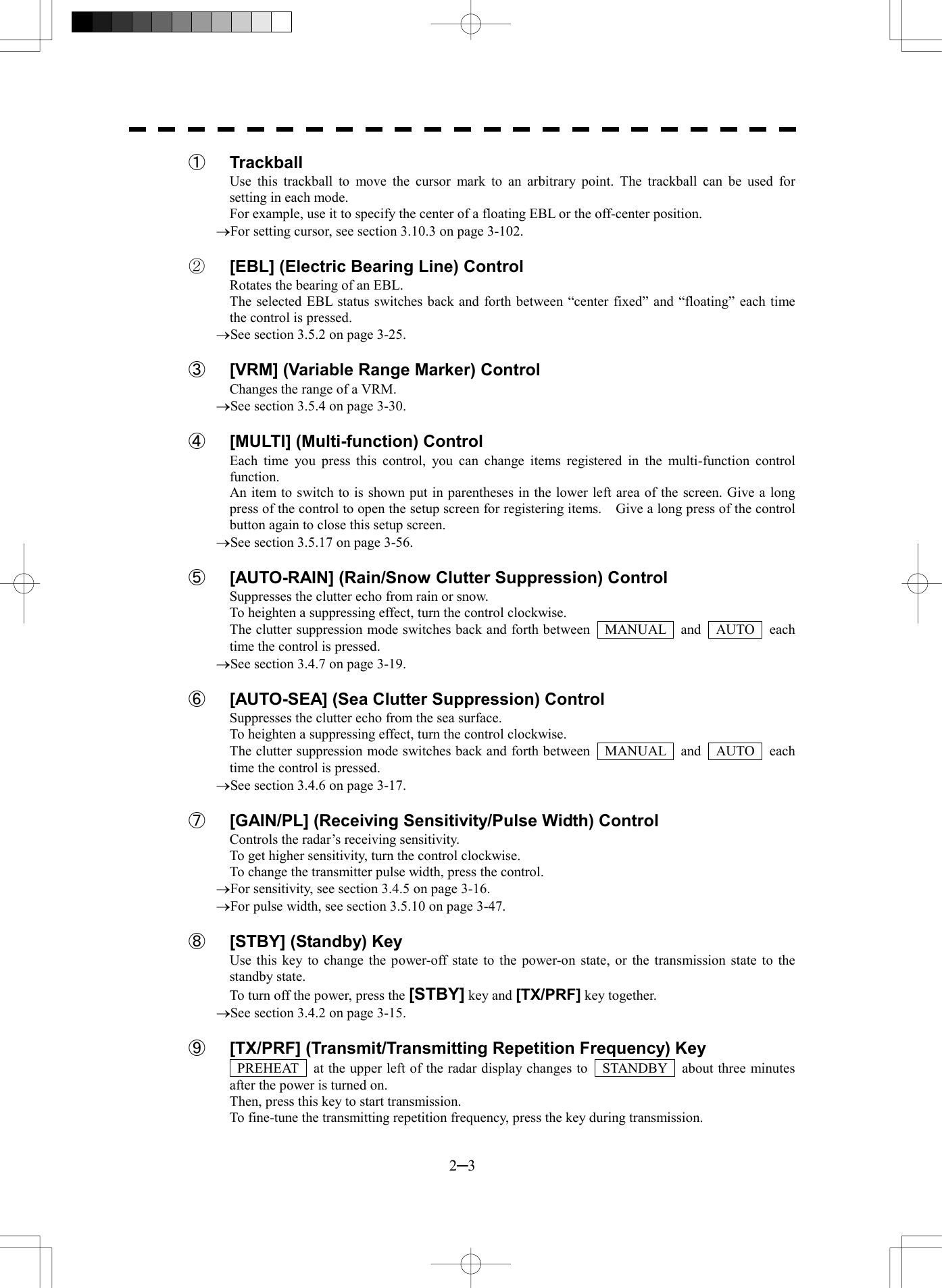  2─3 ① Trackball Use this trackball to move the cursor mark to an arbitrary point. The trackball can be used for setting in each mode. For example, use it to specify the center of a floating EBL or the off-center position. &reg;For setting cursor, see section 3.10.3 on page 3-102.  ②  [EBL] (Electric Bearing Line) Control Rotates the bearing of an EBL. The selected EBL status switches back and forth between &ldquo;center fixed&rdquo; and &ldquo;floating&rdquo; each time the control is pressed. &reg;See section 3.5.2 on page 3-25.  ③  [VRM] (Variable Range Marker) Control Changes the range of a VRM. &reg;See section 3.5.4 on page 3-30.  ④  [MULTI] (Multi-function) Control Each time you press this control, you can change items registered in the multi-function control function. An item to switch to is shown put in parentheses in the lower left area of the screen. Give a long press of the control to open the setup screen for registering items.    Give a long press of the control button again to close this setup screen. &reg;See section 3.5.17 on page 3-56.  ⑤ [AUTO-RAIN] (Rain/Snow Clutter Suppression) Control Suppresses the clutter echo from rain or snow. To heighten a suppressing effect, turn the control clockwise. The clutter suppression mode switches back and forth between    MANUAL    and    AUTO    each time the control is pressed. &reg;See section 3.4.7 on page 3-19.  ⑥  [AUTO-SEA] (Sea Clutter Suppression) Control Suppresses the clutter echo from the sea surface. To heighten a suppressing effect, turn the control clockwise. The clutter suppression mode switches back and forth between    MANUAL    and    AUTO    each time the control is pressed. &reg;See section 3.4.6 on page 3-17.  ⑦  [GAIN/PL] (Receiving Sensitivity/Pulse Width) Control Controls the radar&rsquo;s receiving sensitivity. To get higher sensitivity, turn the control clockwise. To change the transmitter pulse width, press the control. &reg;For sensitivity, see section 3.4.5 on page 3-16. &reg;For pulse width, see section 3.5.10 on page 3-47.  ⑧  [STBY] (Standby) Key Use this key to change the power-off state to the power-on state, or the transmission state to the standby state. To turn off the power, press the [STBY] key and [TX/PRF] key together. &reg;See section 3.4.2 on page 3-15.  ⑨ [TX/PRF] (Transmit/Transmitting Repetition Frequency) Key   PREHEAT    at the upper left of the radar display changes to    STANDBY    about three minutes after the power is turned on. Then, press this key to start transmission. To fine-tune the transmitting repetition frequency, press the key during transmission. 