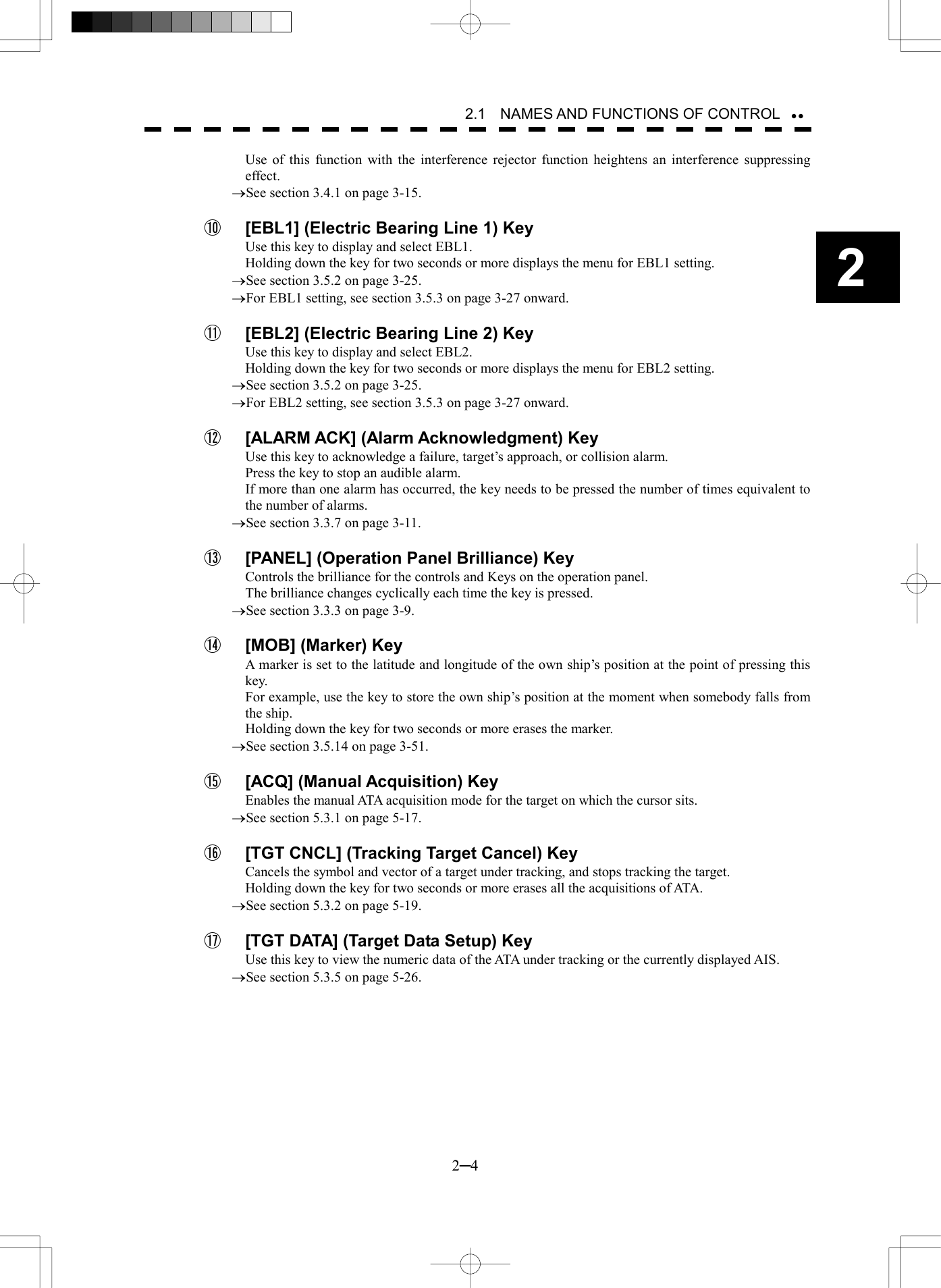   2─4 2 2.1    NAMES AND FUNCTIONS OF CONTROL  Use of this function with the interference rejector function heightens an interference suppressing effect. &reg;See section 3.4.1 on page 3-15.  ⑩  [EBL1] (Electric Bearing Line 1) Key Use this key to display and select EBL1. Holding down the key for two seconds or more displays the menu for EBL1 setting. &reg;See section 3.5.2 on page 3-25. &reg;For EBL1 setting, see section 3.5.3 on page 3-27 onward.  ⑪  [EBL2] (Electric Bearing Line 2) Key Use this key to display and select EBL2. Holding down the key for two seconds or more displays the menu for EBL2 setting. &reg;See section 3.5.2 on page 3-25. &reg;For EBL2 setting, see section 3.5.3 on page 3-27 onward.  ⑫  [ALARM ACK] (Alarm Acknowledgment) Key Use this key to acknowledge a failure, target&rsquo;s approach, or collision alarm. Press the key to stop an audible alarm. If more than one alarm has occurred, the key needs to be pressed the number of times equivalent to the number of alarms. &reg;See section 3.3.7 on page 3-11.  ⑬  [PANEL] (Operation Panel Brilliance) Key Controls the brilliance for the controls and Keys on the operation panel. The brilliance changes cyclically each time the key is pressed. &reg;See section 3.3.3 on page 3-9.  ⑭  [MOB] (Marker) Key A marker is set to the latitude and longitude of the own ship&rsquo;s position at the point of pressing this key. For example, use the key to store the own ship&rsquo;s position at the moment when somebody falls from the ship. Holding down the key for two seconds or more erases the marker. &reg;See section 3.5.14 on page 3-51.  ⑮  [ACQ] (Manual Acquisition) Key Enables the manual ATA acquisition mode for the target on which the cursor sits. &reg;See section 5.3.1 on page 5-17.  ⑯  [TGT CNCL] (Tracking Target Cancel) Key Cancels the symbol and vector of a target under tracking, and stops tracking the target. Holding down the key for two seconds or more erases all the acquisitions of ATA. &reg;See section 5.3.2 on page 5-19.  ⑰  [TGT DATA] (Target Data Setup) Key Use this key to view the numeric data of the ATA under tracking or the currently displayed AIS. &reg;See section 5.3.5 on page 5-26.  