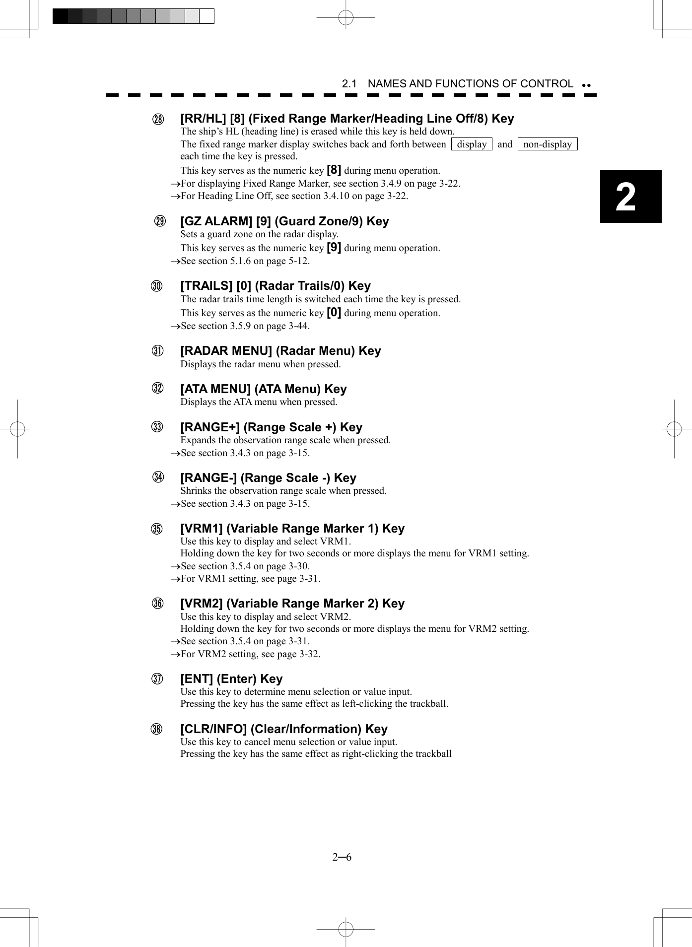   2─6 2 2.1    NAMES AND FUNCTIONS OF CONTROL    [RR/HL] [8] (Fixed Range Marker/Heading Line Off/8) Key The ship&rsquo;s HL (heading line) is erased while this key is held down. The fixed range marker display switches back and forth between    display    and    non-display   each time the key is pressed. This key serves as the numeric key [8] during menu operation. &reg;For displaying Fixed Range Marker, see section 3.4.9 on page 3-22. &reg;For Heading Line Off, see section 3.4.10 on page 3-22.    [GZ ALARM] [9] (Guard Zone/9) Key Sets a guard zone on the radar display. This key serves as the numeric key [9] during menu operation. &reg;See section 5.1.6 on page 5-12.    [TRAILS] [0] (Radar Trails/0) Key The radar trails time length is switched each time the key is pressed. This key serves as the numeric key [0] during menu operation. &reg;See section 3.5.9 on page 3-44.    [RADAR MENU] (Radar Menu) Key Displays the radar menu when pressed.    [ATA MENU] (ATA Menu) Key Displays the ATA menu when pressed.    [RANGE+] (Range Scale +) Key Expands the observation range scale when pressed. &reg;See section 3.4.3 on page 3-15.    [RANGE-] (Range Scale -) Key Shrinks the observation range scale when pressed. &reg;See section 3.4.3 on page 3-15.    [VRM1] (Variable Range Marker 1) Key Use this key to display and select VRM1. Holding down the key for two seconds or more displays the menu for VRM1 setting. &reg;See section 3.5.4 on page 3-30. &reg;For VRM1 setting, see page 3-31.    [VRM2] (Variable Range Marker 2) Key Use this key to display and select VRM2. Holding down the key for two seconds or more displays the menu for VRM2 setting. &reg;See section 3.5.4 on page 3-31. &reg;For VRM2 setting, see page 3-32.    [ENT] (Enter) Key Use this key to determine menu selection or value input. Pressing the key has the same effect as left-clicking the trackball.    [CLR/INFO] (Clear/Information) Key Use this key to cancel menu selection or value input. Pressing the key has the same effect as right-clicking the trackball  2829303132333435363738