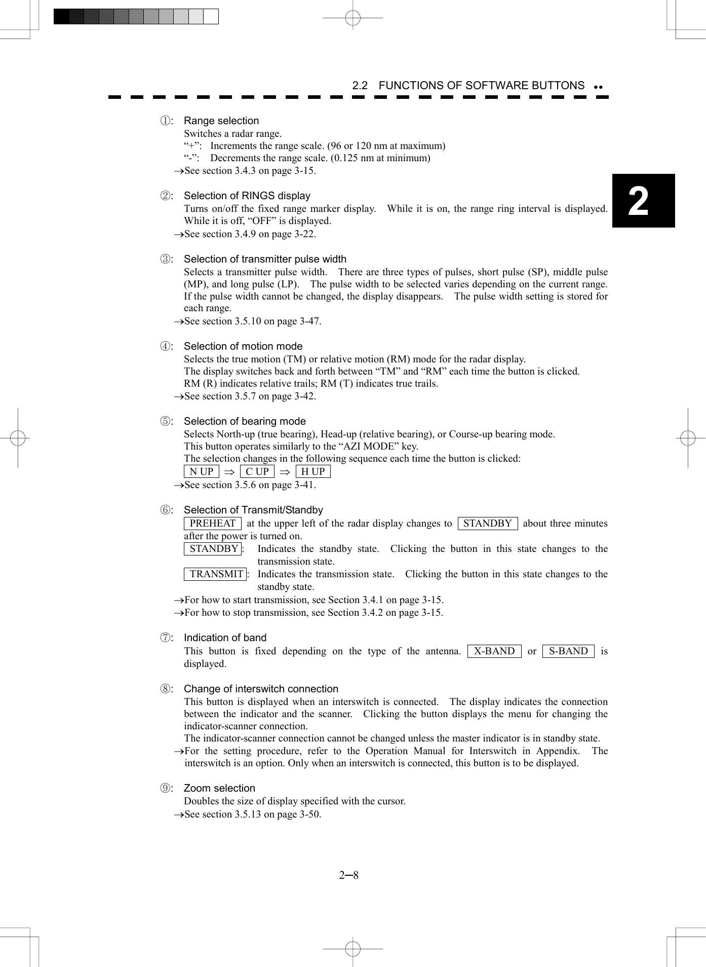   2─8 2 2.2    FUNCTIONS OF SOFTWARE BUTTONS  ①: Range selection Switches a radar range. &ldquo;+&rdquo;:  Increments the range scale. (96 or 120 nm at maximum) &ldquo;-&rdquo;:    Decrements the range scale. (0.125 nm at minimum) &reg;See section 3.4.3 on page 3-15.  ②:  Selection of RINGS display Turns on/off the fixed range marker display.    While it is on, the range ring interval is displayed.   While it is off, &ldquo;OFF&rdquo; is displayed. &reg;See section 3.4.9 on page 3-22.  ③:  Selection of transmitter pulse width   Selects a transmitter pulse width.    There are three types of pulses, short pulse (SP), middle pulse (MP), and long pulse (LP).    The pulse width to be selected varies depending on the current range.   If the pulse width cannot be changed, the display disappears.    The pulse width setting is stored for each range. &reg;See section 3.5.10 on page 3-47.  ④:  Selection of motion mode   Selects the true motion (TM) or relative motion (RM) mode for the radar display. The display switches back and forth between &ldquo;TM&rdquo; and &ldquo;RM&rdquo; each time the button is clicked. RM (R) indicates relative trails; RM (T) indicates true trails. &reg;See section 3.5.7 on page 3-42.  ⑤:  Selection of bearing mode Selects North-up (true bearing), Head-up (relative bearing), or Course-up bearing mode. This button operates similarly to the &ldquo;AZI MODE&rdquo; key. The selection changes in the following sequence each time the button is clicked:  N UP  &THORN;  C UP  &THORN;  H UP  &reg;See section 3.5.6 on page 3-41.  ⑥: Selection of Transmit/Standby   PREHEAT    at the upper left of the radar display changes to    STANDBY    about three minutes after the power is turned on.  STANDBY :  Indicates the standby state.  Clicking the button in this state changes to the transmission state.   TRANSMIT :  Indicates the transmission state.    Clicking the button in this state changes to the standby state. &reg;For how to start transmission, see Section 3.4.1 on page 3-15. &reg;For how to stop transmission, see Section 3.4.2 on page 3-15.  ⑦:  Indication of band This button is fixed depending on the type of the antenna.  X-BAND  or  S-BAND  is displayed.  ⑧:  Change of interswitch connection This button is displayed when an interswitch is connected.    The display indicates the connection between the indicator and the scanner.    Clicking the button displays the menu for changing the indicator-scanner connection. The indicator-scanner connection cannot be changed unless the master indicator is in standby state. &reg;For the setting procedure, refer to the Operation Manual for Interswitch in Appendix.  The interswitch is an option. Only when an interswitch is connected, this button is to be displayed.  ⑨: Zoom selection Doubles the size of display specified with the cursor. &reg;See section 3.5.13 on page 3-50.   