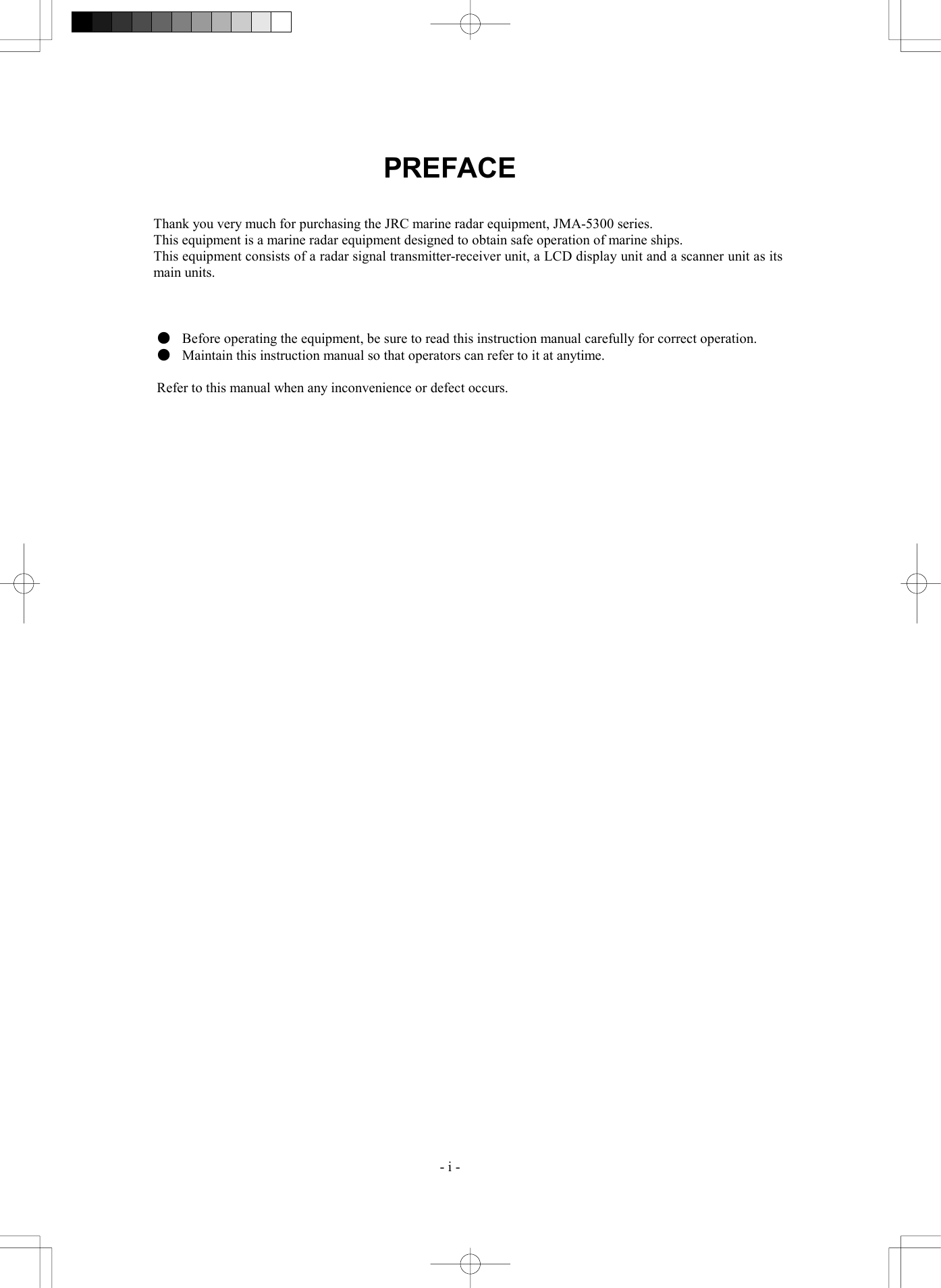  - i - PREFACE   Thank you very much for purchasing the JRC marine radar equipment, JMA-5300 series. This equipment is a marine radar equipment designed to obtain safe operation of marine ships. This equipment consists of a radar signal transmitter-receiver unit, a LCD display unit and a scanner unit as its main units.    ●  Before operating the equipment, be sure to read this instruction manual carefully for correct operation. ●  Maintain this instruction manual so that operators can refer to it at anytime.  Refer to this manual when any inconvenience or defect occurs.  