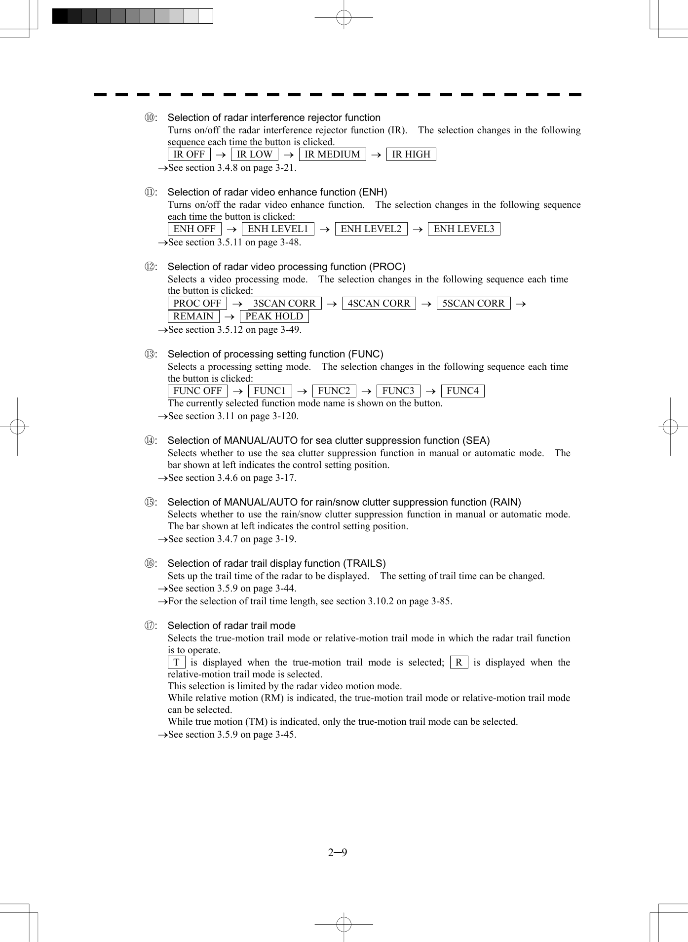  2─9 ⑩:  Selection of radar interference rejector function Turns on/off the radar interference rejector function (IR).    The selection changes in the following sequence each time the button is clicked.  IR OFF  &reg;  IR LOW  &reg;  IR MEDIUM  &reg;  IR HIGH  &reg;See section 3.4.8 on page 3-21.  ⑪:  Selection of radar video enhance function (ENH) Turns on/off the radar video enhance function.    The selection changes in the following sequence each time the button is clicked:  ENH OFF  &reg;  ENH LEVEL1  &reg;  ENH LEVEL2  &reg;  ENH LEVEL3  &reg;See section 3.5.11 on page 3-48.  ⑫:  Selection of radar video processing function (PROC) Selects a video processing mode.    The selection changes in the following sequence each time the button is clicked:  PROC OFF  &reg;  3SCAN CORR  &reg;  4SCAN CORR  &reg;  5SCAN CORR  &reg;   REMAIN  &reg;  PEAK HOLD  &reg;See section 3.5.12 on page 3-49.  ⑬:  Selection of processing setting function (FUNC) Selects a processing setting mode.    The selection changes in the following sequence each time the button is clicked:  FUNC OFF  &reg;  FUNC1  &reg;  FUNC2  &reg;  FUNC3  &reg;  FUNC4  The currently selected function mode name is shown on the button. &reg;See section 3.11 on page 3-120.  ⑭:  Selection of MANUAL/AUTO for sea clutter suppression function (SEA) Selects whether to use the sea clutter suppression function in manual or automatic mode.    The bar shown at left indicates the control setting position. &reg;See section 3.4.6 on page 3-17.  ⑮:  Selection of MANUAL/AUTO for rain/snow clutter suppression function (RAIN) Selects whether to use the rain/snow clutter suppression function in manual or automatic mode. The bar shown at left indicates the control setting position. &reg;See section 3.4.7 on page 3-19.  ⑯:  Selection of radar trail display function (TRAILS) Sets up the trail time of the radar to be displayed.    The setting of trail time can be changed. &reg;See section 3.5.9 on page 3-44. &reg;For the selection of trail time length, see section 3.10.2 on page 3-85.  ⑰:  Selection of radar trail mode Selects the true-motion trail mode or relative-motion trail mode in which the radar trail function is to operate.  T  is displayed when the true-motion trail mode is selected;  R  is displayed when the relative-motion trail mode is selected. This selection is limited by the radar video motion mode. While relative motion (RM) is indicated, the true-motion trail mode or relative-motion trail mode can be selected.   While true motion (TM) is indicated, only the true-motion trail mode can be selected. &reg;See section 3.5.9 on page 3-45.  