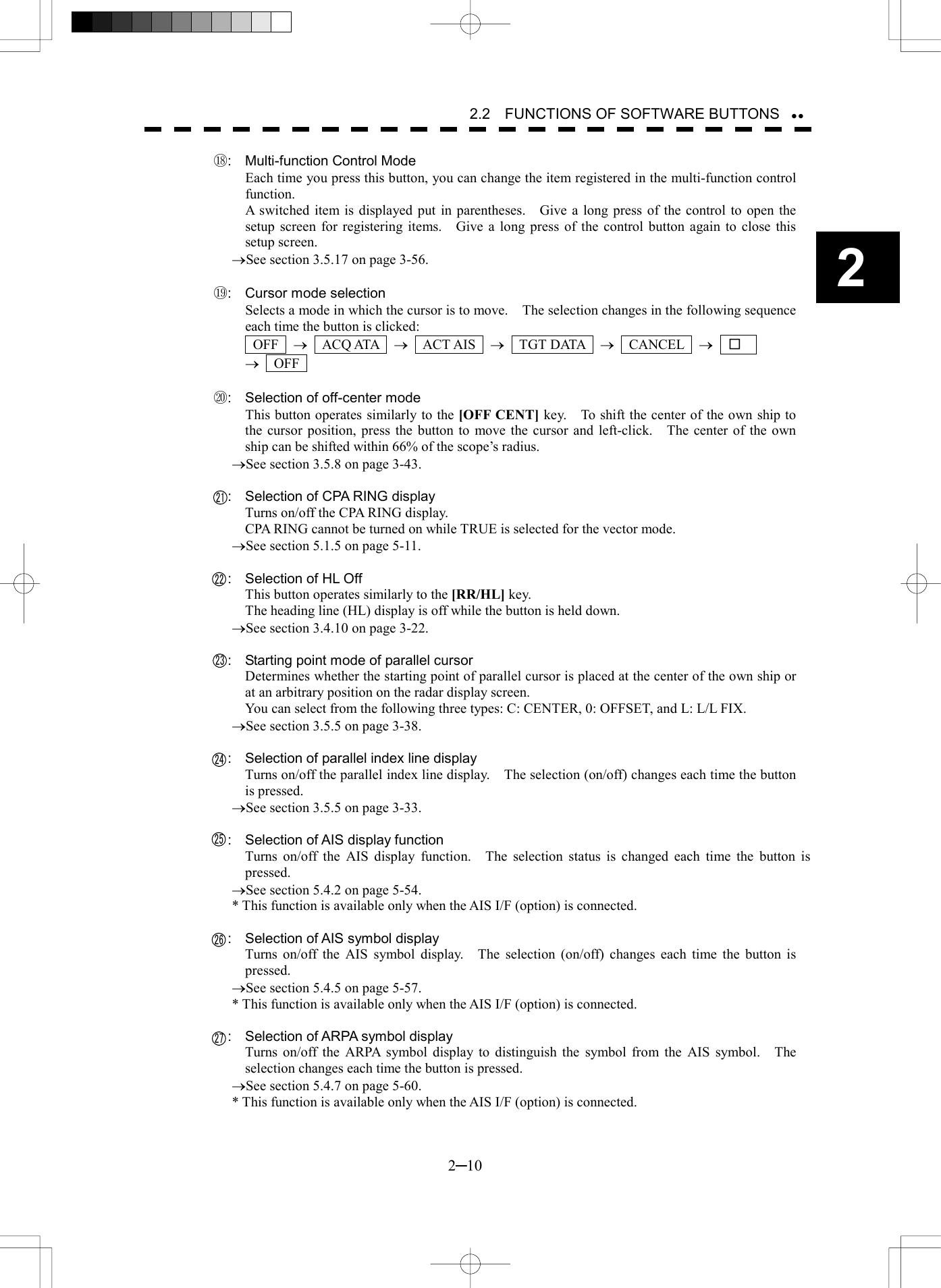   2─10 2 2.2    FUNCTIONS OF SOFTWARE BUTTONS  ⑱:  Multi-function Control Mode Each time you press this button, you can change the item registered in the multi-function control function. A switched item is displayed put in parentheses.    Give a long press of the control to open the setup screen for registering items.    Give a long press of the control button again to close this setup screen. &reg;See section 3.5.17 on page 3-56.  ⑲:  Cursor mode selection Selects a mode in which the cursor is to move.    The selection changes in the following sequence each time the button is clicked:  OFF  &reg;  ACQ ATA  &reg;  ACT AIS  &reg;  TGT DATA  &reg;  CANCEL  &reg;  □   &reg;  OFF   ⑳:  Selection of off-center mode This button operates similarly to the [OFF CENT] key.    To shift the center of the own ship to the cursor position, press the button to move the cursor and left-click.    The center of the own ship can be shifted within 66% of the scope&rsquo;s radius. &reg;See section 3.5.8 on page 3-43.      :  Selection of CPA RING display Turns on/off the CPA RING display. CPA RING cannot be turned on while TRUE is selected for the vector mode. &reg;See section 5.1.5 on page 5-11.      :  Selection of HL Off This button operates similarly to the [RR/HL] key. The heading line (HL) display is off while the button is held down. &reg;See section 3.4.10 on page 3-22.      :  Starting point mode of parallel cursor Determines whether the starting point of parallel cursor is placed at the center of the own ship or at an arbitrary position on the radar display screen. You can select from the following three types: C: CENTER, 0: OFFSET, and L: L/L FIX. &reg;See section 3.5.5 on page 3-38.      :  Selection of parallel index line display Turns on/off the parallel index line display.    The selection (on/off) changes each time the button is pressed. &reg;See section 3.5.5 on page 3-33.      :  Selection of AIS display function   Turns on/off the AIS display function.   The selection status is changed each time the button is pressed. &reg;See section 5.4.2 on page 5-54. * This function is available only when the AIS I/F (option) is connected.      :  Selection of AIS symbol display Turns on/off the AIS symbol display.    The selection (on/off) changes each time the button is pressed. &reg;See section 5.4.5 on page 5-57. * This function is available only when the AIS I/F (option) is connected.      :  Selection of ARPA symbol display Turns on/off the ARPA symbol display to distinguish the symbol from the AIS symbol.  The selection changes each time the button is pressed. &reg;See section 5.4.7 on page 5-60. * This function is available only when the AIS I/F (option) is connected.  21272223242526