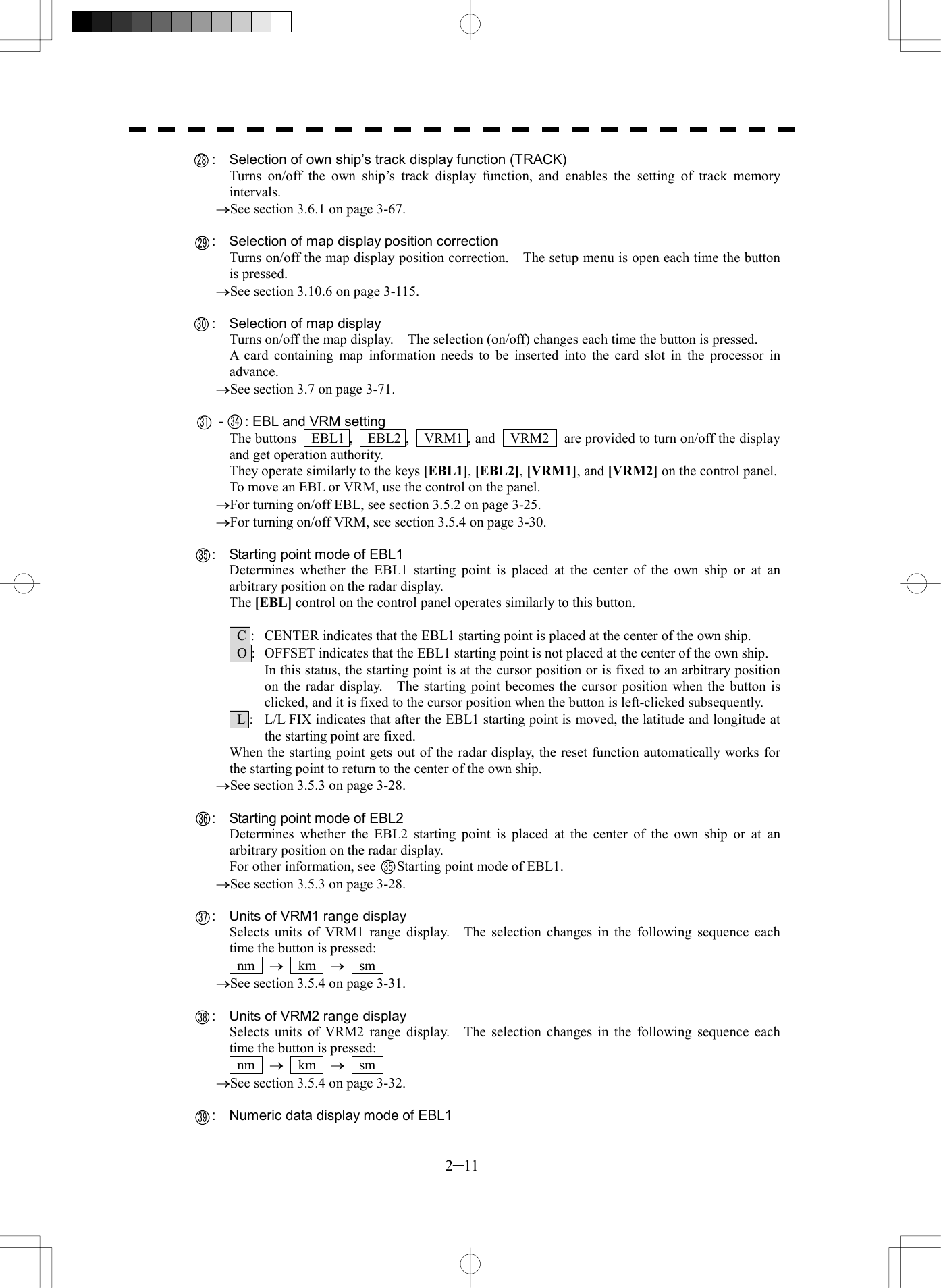  2─11     :    Selection of own ship&rsquo;s track display function (TRACK) Turns on/off the own ship&rsquo;s track display function, and enables the setting of track memory intervals. &reg;See section 3.6.1 on page 3-67.      :  Selection of map display position correction Turns on/off the map display position correction.    The setup menu is open each time the button is pressed. &reg;See section 3.10.6 on page 3-115.    :  Selection of map display Turns on/off the map display.    The selection (on/off) changes each time the button is pressed. A card containing map information needs to be inserted into the card slot in the processor in advance. &reg;See section 3.7 on page 3-71.     -   : EBL and VRM setting The buttons    EBL1 ,    EBL2 ,    VRM1 , and    VRM2    are provided to turn on/off the display and get operation authority. They operate similarly to the keys [EBL1], [EBL2], [VRM1], and [VRM2] on the control panel. To move an EBL or VRM, use the control on the panel. &reg;For turning on/off EBL, see section 3.5.2 on page 3-25. &reg;For turning on/off VRM, see section 3.5.4 on page 3-30.      :  Starting point mode of EBL1 Determines whether the EBL1 starting point is placed at the center of the own ship or at an arbitrary position on the radar display. The [EBL] control on the control panel operates similarly to this button.    C :  CENTER indicates that the EBL1 starting point is placed at the center of the own ship.   O :  OFFSET indicates that the EBL1 starting point is not placed at the center of the own ship. In this status, the starting point is at the cursor position or is fixed to an arbitrary position on the radar display.    The starting point becomes the cursor position when the button is clicked, and it is fixed to the cursor position when the button is left-clicked subsequently.   L :  L/L FIX indicates that after the EBL1 starting point is moved, the latitude and longitude at the starting point are fixed. When the starting point gets out of the radar display, the reset function automatically works for the starting point to return to the center of the own ship. &reg;See section 3.5.3 on page 3-28.      :  Starting point mode of EBL2 Determines whether the EBL2 starting point is placed at the center of the own ship or at an arbitrary position on the radar display. For other information, see      Starting point mode of EBL1. &reg;See section 3.5.3 on page 3-28.      :  Units of VRM1 range display Selects units of VRM1 range display.   The selection changes in the following sequence each time the button is pressed:  nm  &reg;  km  &reg;  sm  &reg;See section 3.5.4 on page 3-31.      :  Units of VRM2 range display Selects units of VRM2 range display.   The selection changes in the following sequence each time the button is pressed:  nm  &reg;  km  &reg;  sm  &reg;See section 3.5.4 on page 3-32.      :  Numeric data display mode of EBL1 28293031 34353536373839