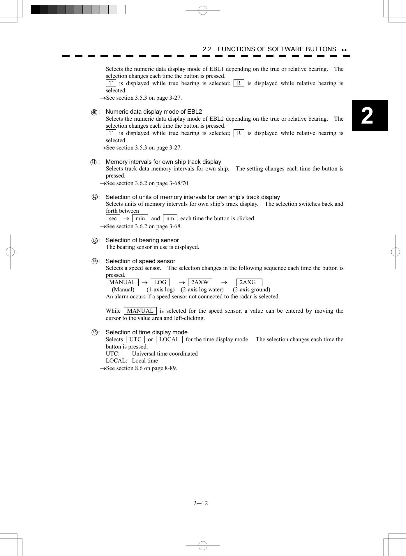   2─12 2 2.2    FUNCTIONS OF SOFTWARE BUTTONS  Selects the numeric data display mode of EBL1 depending on the true or relative bearing.    The selection changes each time the button is pressed.  T  is displayed while true bearing is selected;  R  is displayed while relative bearing is selected. &reg;See section 3.5.3 on page 3-27.      :  Numeric data display mode of EBL2 Selects the numeric data display mode of EBL2 depending on the true or relative bearing.    The selection changes each time the button is pressed.  T  is displayed while true bearing is selected;  R  is displayed while relative bearing is selected. &reg;See section 3.5.3 on page 3-27.      :  Memory intervals for own ship track display Selects track data memory intervals for own ship.    The setting changes each time the button is pressed. &reg;See section 3.6.2 on page 3-68/70.      :  Selection of units of memory intervals for own ship&rsquo;s track display Selects units of memory intervals for own ship&rsquo;s track display.    The selection switches back and forth between    sec  &reg;    min    and    nm    each time the button is clicked. &reg;See section 3.6.2 on page 3-68.      :  Selection of bearing sensor The bearing sensor in use is displayed.      :  Selection of speed sensor Selects a speed sensor.    The selection changes in the following sequence each time the button is pressed.  MANUAL  &reg;  LOG    &reg;  2AXW    &reg;    2AXG     (Manual)    (1-axis log)  (2-axis log water)   (2-axis ground) An alarm occurs if a speed sensor not connected to the radar is selected.  While  MANUAL  is selected for the speed sensor, a value can be entered by moving the cursor to the value area and left-clicking.      :  Selection of time display mode Selects    UTC    or    LOCAL    for the time display mode.    The selection changes each time the button is pressed. UTC:  Universal time coordinated LOCAL: Local time &reg;See section 8.6 on page 8-89.  434445404142