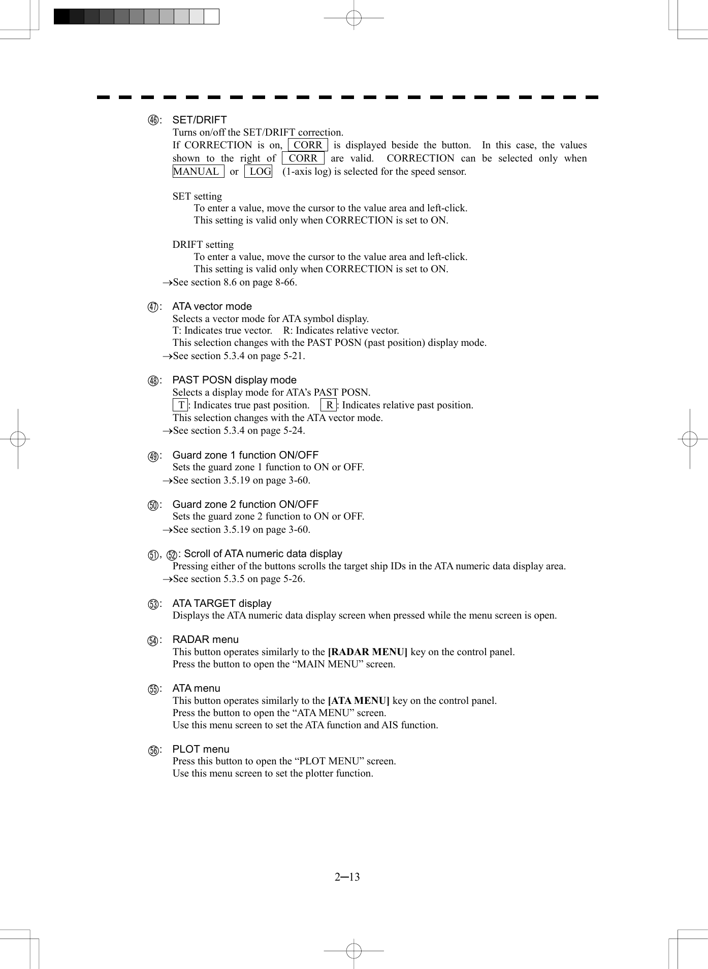  2─13   :  SET/DRIFT Turns on/off the SET/DRIFT correction. If CORRECTION is on,  CORR  is displayed beside the button.  In this case, the values shown to the right of  CORR  are valid.  CORRECTION can be selected only when  MANUAL    or    LOG    (1-axis log) is selected for the speed sensor.  SET setting To enter a value, move the cursor to the value area and left-click. This setting is valid only when CORRECTION is set to ON.  DRIFT setting To enter a value, move the cursor to the value area and left-click. This setting is valid only when CORRECTION is set to ON. &reg;See section 8.6 on page 8-66.    :  ATA vector mode Selects a vector mode for ATA symbol display. T: Indicates true vector.    R: Indicates relative vector. This selection changes with the PAST POSN (past position) display mode. &reg;See section 5.3.4 on page 5-21.      :  PAST POSN display mode Selects a display mode for ATA&rsquo;s PAST POSN.   T : Indicates true past position.      R : Indicates relative past position. This selection changes with the ATA vector mode. &reg;See section 5.3.4 on page 5-24.      :  Guard zone 1 function ON/OFF Sets the guard zone 1 function to ON or OFF. &reg;See section 3.5.19 on page 3-60.      :  Guard zone 2 function ON/OFF Sets the guard zone 2 function to ON or OFF. &reg;See section 3.5.19 on page 3-60.    ,   : Scroll of ATA numeric data display Pressing either of the buttons scrolls the target ship IDs in the ATA numeric data display area. &reg;See section 5.3.5 on page 5-26.    :  ATA TARGET display Displays the ATA numeric data display screen when pressed while the menu screen is open.    :  RADAR menu This button operates similarly to the [RADAR MENU] key on the control panel. Press the button to open the &ldquo;MAIN MENU&rdquo; screen.    :  ATA menu This button operates similarly to the [ATA MENU] key on the control panel. Press the button to open the &ldquo;ATA MENU&rdquo; screen. Use this menu screen to set the ATA function and AIS function.    :  PLOT menu Press this button to open the &ldquo;PLOT MENU&rdquo; screen. Use this menu screen to set the plotter function.  464748495051 5253545556