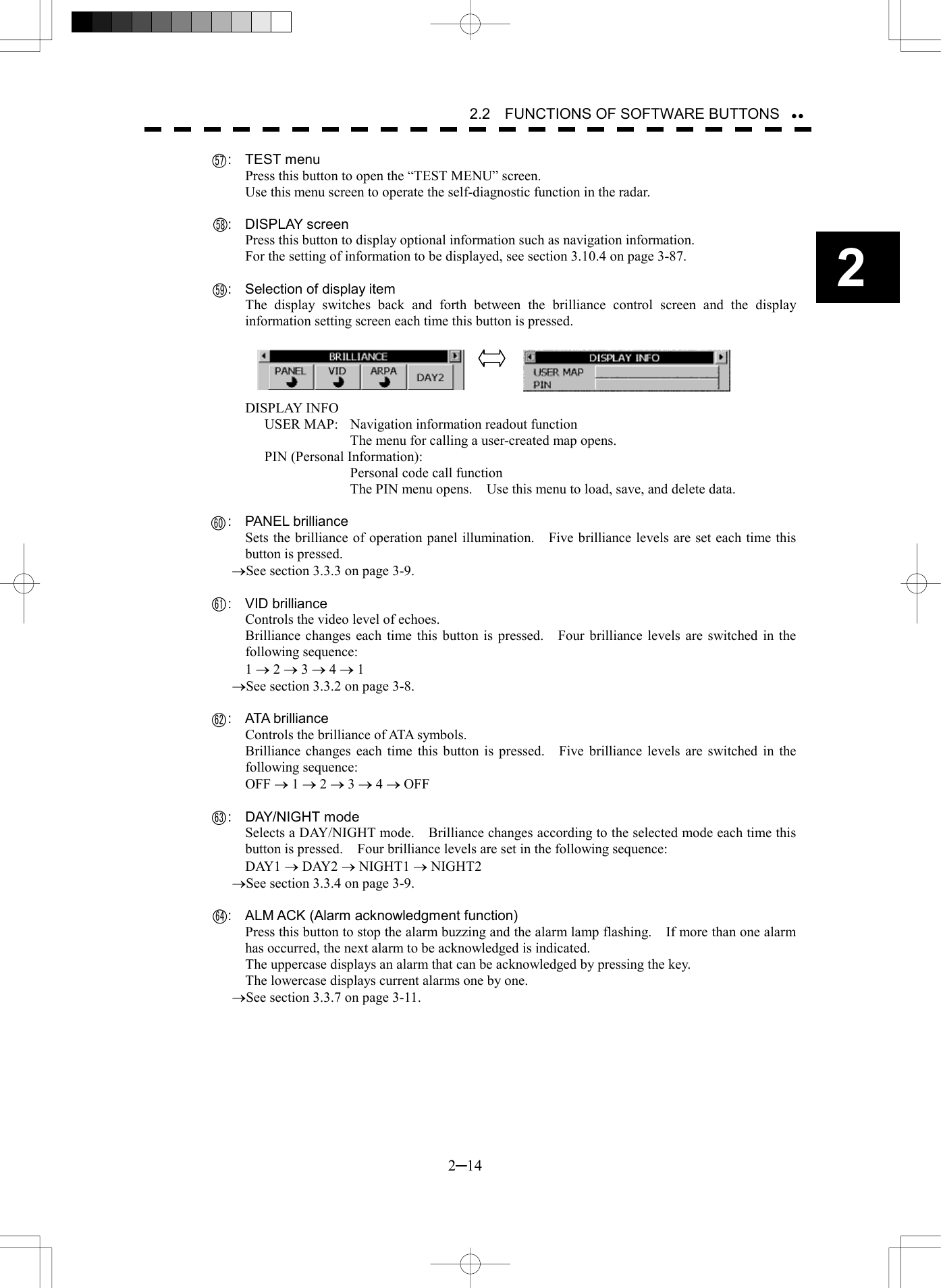   2─14 2 2.2    FUNCTIONS OF SOFTWARE BUTTONS    :  TEST menu Press this button to open the &ldquo;TEST MENU&rdquo; screen. Use this menu screen to operate the self-diagnostic function in the radar.    :  DISPLAY screen Press this button to display optional information such as navigation information. For the setting of information to be displayed, see section 3.10.4 on page 3-87.      :  Selection of display item The display switches back and forth between the brilliance control screen and the display information setting screen each time this button is pressed.     DISPLAY INFO USER MAP:  Navigation information readout function   The menu for calling a user-created map opens. PIN (Personal Information):     Personal code call function   The PIN menu opens.    Use this menu to load, save, and delete data.    :  PANEL brilliance Sets the brilliance of operation panel illumination.    Five brilliance levels are set each time this button is pressed. &reg;See section 3.3.3 on page 3-9.    :  VID brilliance Controls the video level of echoes. Brilliance changes each time this button is pressed.    Four brilliance levels are switched in the following sequence: 1 &reg; 2 &reg; 3 &reg; 4 &reg; 1 &reg;See section 3.3.2 on page 3-8.    :  ATA brilliance Controls the brilliance of ATA symbols. Brilliance changes each time this button is pressed.    Five brilliance levels are switched in the following sequence: OFF &reg; 1 &reg; 2 &reg; 3 &reg; 4 &reg; OFF    :  DAY/NIGHT mode Selects a DAY/NIGHT mode.    Brilliance changes according to the selected mode each time this button is pressed.    Four brilliance levels are set in the following sequence: DAY1 &reg; DAY2 &reg; NIGHT1 &reg; NIGHT2 &reg;See section 3.3.4 on page 3-9.      :  ALM ACK (Alarm acknowledgment function) Press this button to stop the alarm buzzing and the alarm lamp flashing.    If more than one alarm has occurred, the next alarm to be acknowledged is indicated. The uppercase displays an alarm that can be acknowledged by pressing the key. The lowercase displays current alarms one by one. &reg;See section 3.3.7 on page 3-11.   5758596160626364