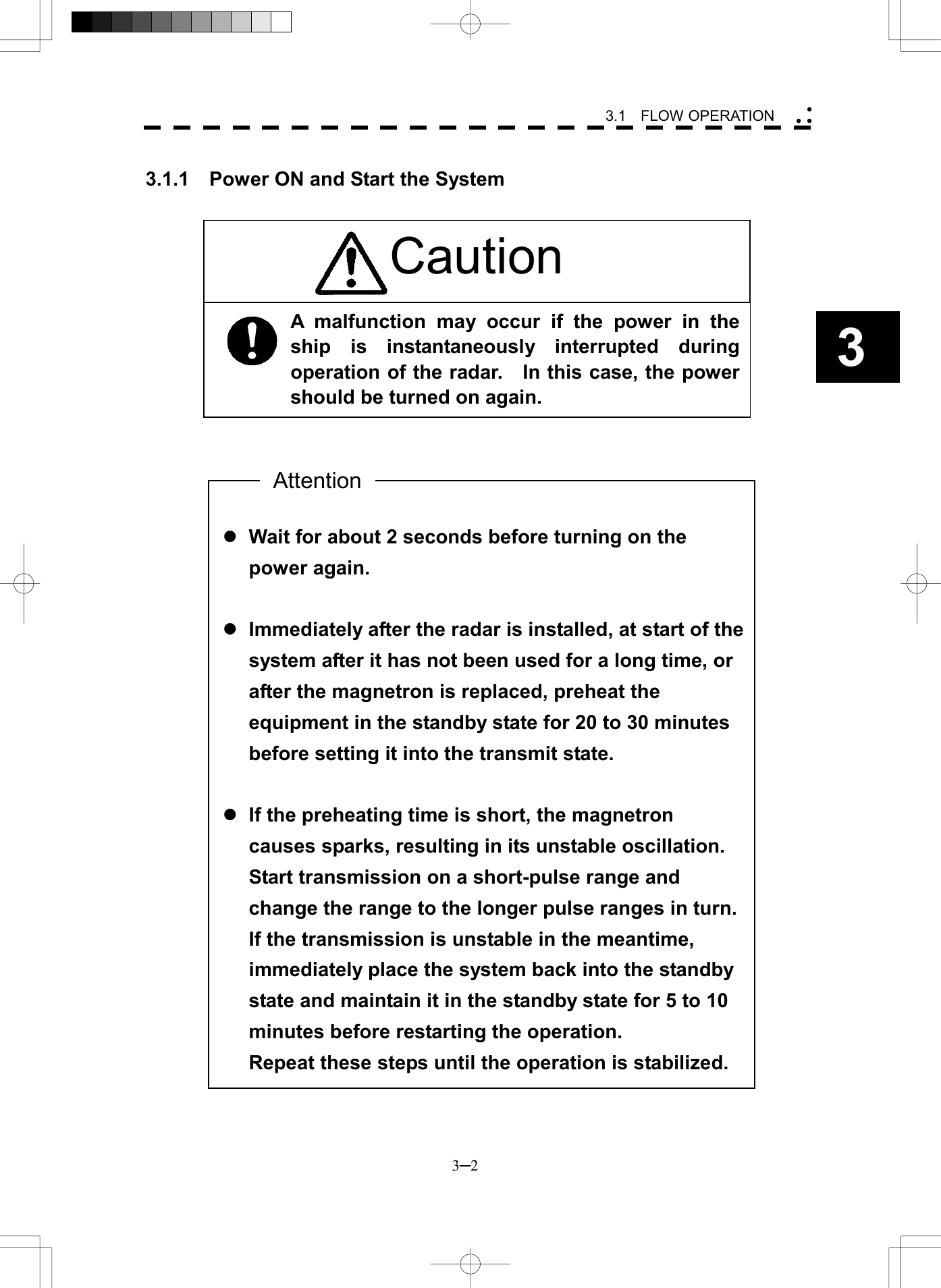   3─2 3 3.1  FLOW OPERATION   l Wait for about 2 seconds before turning on the power again.  l Immediately after the radar is installed, at start of the system after it has not been used for a long time, or after the magnetron is replaced, preheat the equipment in the standby state for 20 to 30 minutes before setting it into the transmit state.  l If the preheating time is short, the magnetron causes sparks, resulting in its unstable oscillation. Start transmission on a short-pulse range and change the range to the longer pulse ranges in turn. If the transmission is unstable in the meantime, immediately place the system back into the standby state and maintain it in the standby state for 5 to 10 minutes before restarting the operation. Repeat these steps until the operation is stabilized.  3.1.1    Power ON and Start the System                                                   AttentionA malfunction may occur if the power in theship is instantaneously interrupted duringoperation of the radar.    In this case, the powershould be turned on again. Caution 