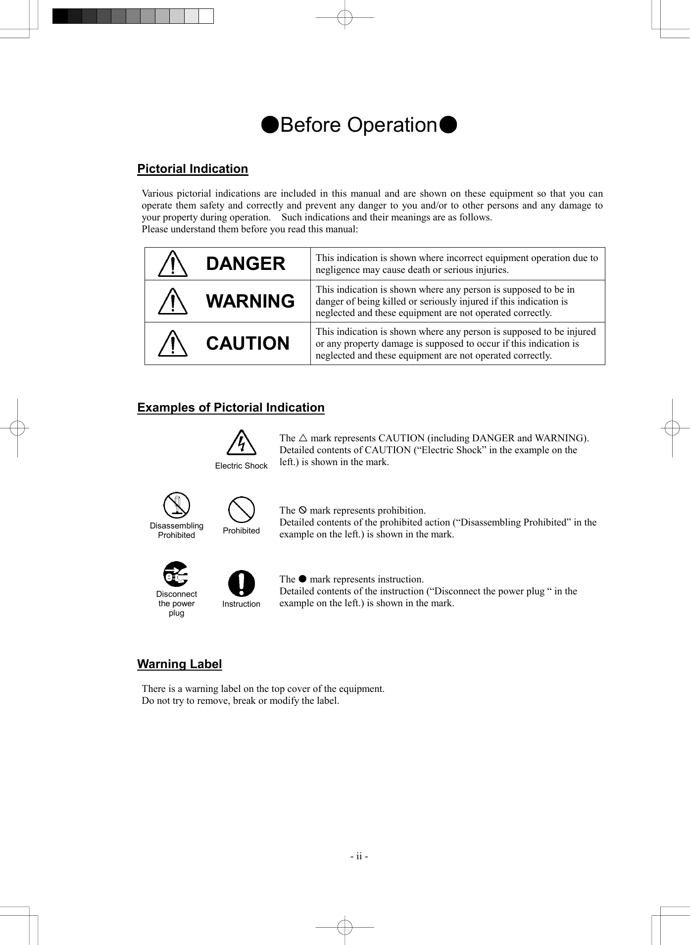  - ii - ●Before Operation●   Pictorial Indication  Various pictorial indications are included in this manual and are shown on these equipment so that you can operate them safety and correctly and prevent any danger to you and/or to other persons and any damage to your property during operation.    Such indications and their meanings are as follows. Please understand them before you read this manual:   DANGER  This indication is shown where incorrect equipment operation due to negligence may cause death or serious injuries.  WARNING  This indication is shown where any person is supposed to be in danger of being killed or seriously injured if this indication is neglected and these equipment are not operated correctly.  CAUTION This indication is shown where any person is supposed to be injured or any property damage is supposed to occur if this indication is neglected and these equipment are not operated correctly.    Examples of Pictorial Indication    Electric ShockThe r mark represents CAUTION (including DANGER and WARNING). Detailed contents of CAUTION (&ldquo;Electric Shock&rdquo; in the example on the left.) is shown in the mark.     Disassembling Prohibited  Prohibited The X mark represents prohibition. Detailed contents of the prohibited action (&ldquo;Disassembling Prohibited&rdquo; in the example on the left.) is shown in the mark.      Disconnect the power plug  Instruction The  mark represents instruction. Detailed contents of the instruction (&ldquo;Disconnect the power plug &ldquo; in the example on the left.) is shown in the mark.    Warning Label  There is a warning label on the top cover of the equipment. Do not try to remove, break or modify the label.   