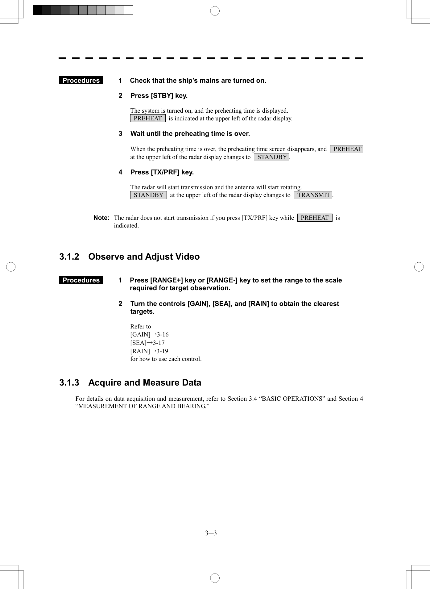  3─3   Procedures   1  Check that the ship&rsquo;s mains are turned on.  2  Press [STBY] key.  The system is turned on, and the preheating time is displayed.   PREHEAT    is indicated at the upper left of the radar display.  3  Wait until the preheating time is over.  When the preheating time is over, the preheating time screen disappears, and    PREHEAT   at the upper left of the radar display changes to    STANDBY .  4  Press [TX/PRF] key.  The radar will start transmission and the antenna will start rotating.   STANDBY    at the upper left of the radar display changes to    TRANSMIT .   Note:  The radar does not start transmission if you press [TX/PRF] key while    PREHEAT    is indicated.    3.1.2  Observe and Adjust Video    Procedures   1  Press [RANGE+] key or [RANGE-] key to set the range to the scale required for target observation.  2  Turn the controls [GAIN], [SEA], and [RAIN] to obtain the clearest targets.  Refer to   [GAIN]&rarr;3-16 [SEA]&rarr;3-17 [RAIN]&rarr;3-19 for how to use each control.   3.1.3    Acquire and Measure Data  For details on data acquisition and measurement, refer to Section 3.4 &ldquo;BASIC OPERATIONS&rdquo; and Section 4 &ldquo;MEASUREMENT OF RANGE AND BEARING.&rdquo;   