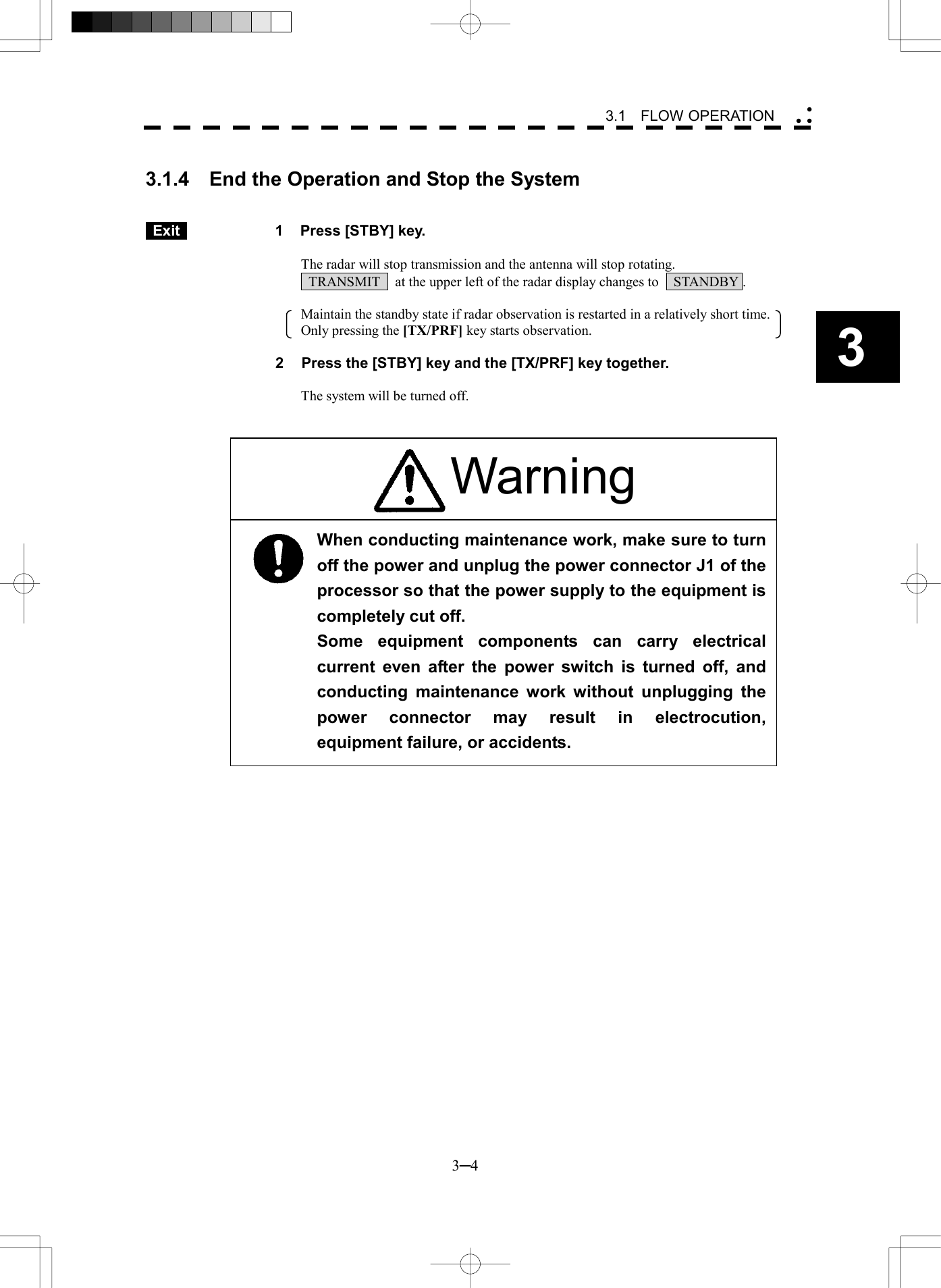  3─4 3 3.1  FLOW OPERATION   3.1.4  End the Operation and Stop the System    Exit   1  Press [STBY] key.  The radar will stop transmission and the antenna will stop rotating.   TRANSMIT    at the upper left of the radar display changes to    STANDBY .  Maintain the standby state if radar observation is restarted in a relatively short time.     Only pressing the [TX/PRF] key starts observation.  2  Press the [STBY] key and the [TX/PRF] key together.  The system will be turned off.                       When conducting maintenance work, make sure to turnoff the power and unplug the power connector J1 of theprocessor so that the power supply to the equipment iscompletely cut off. Some equipment components can carry electrical current even after the power switch is turned off, andconducting maintenance work without unplugging thepower connector may result in electrocution,equipment failure, or accidents. Warning 