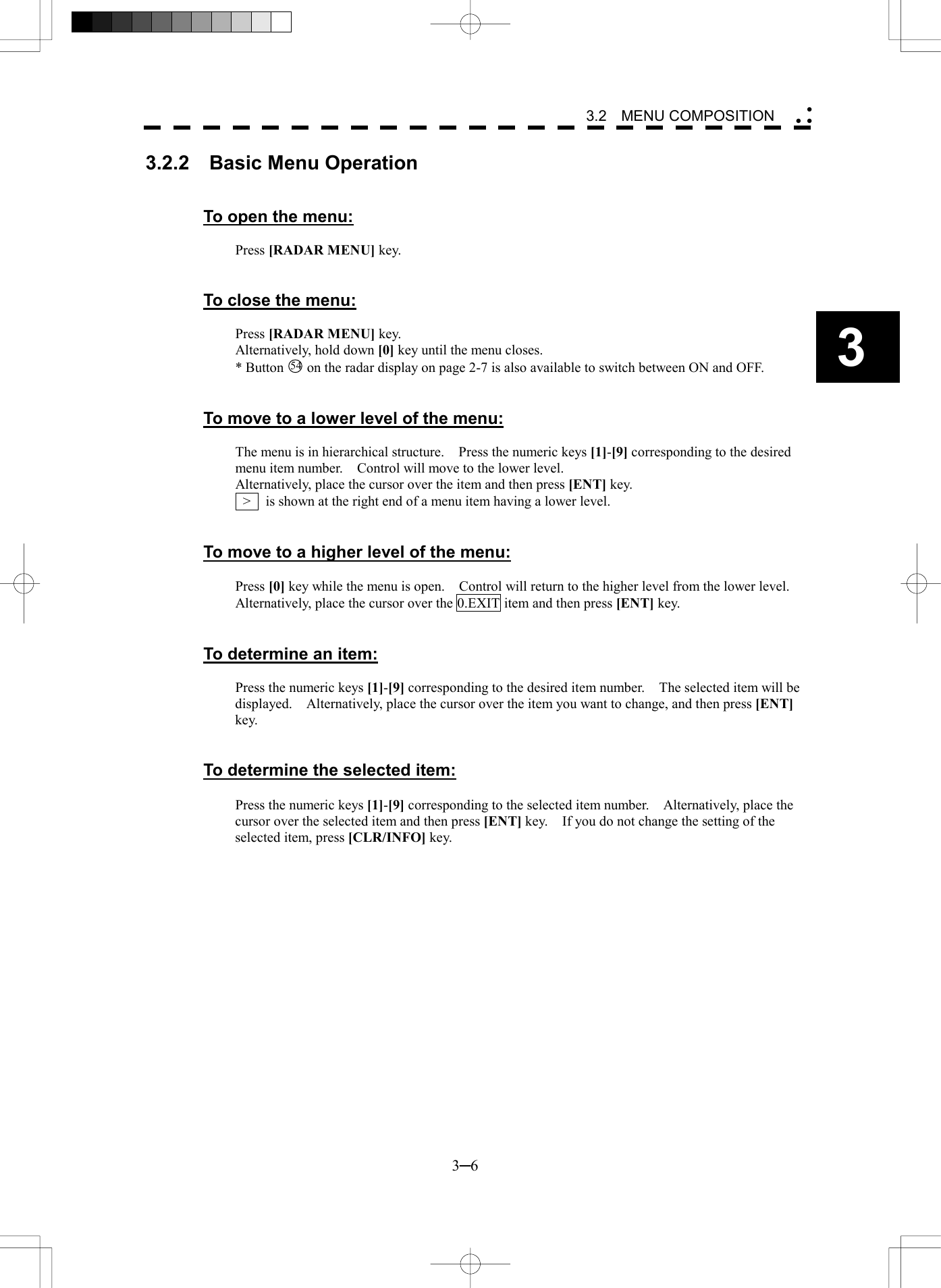   3─6 3 3.2  MENU COMPOSITION  3.2.2  Basic Menu Operation   To open the menu:  Press [RADAR MENU] key.   To close the menu:  Press [RADAR MENU] key. Alternatively, hold down [0] key until the menu closes. * Button 54  on the radar display on page 2-7 is also available to switch between ON and OFF.   To move to a lower level of the menu:  The menu is in hierarchical structure.    Press the numeric keys [1]-[9] corresponding to the desired menu item number.    Control will move to the lower level. Alternatively, place the cursor over the item and then press [ENT] key.   >    is shown at the right end of a menu item having a lower level.   To move to a higher level of the menu:  Press [0] key while the menu is open.    Control will return to the higher level from the lower level. Alternatively, place the cursor over the 0.EXIT item and then press [ENT] key.   To determine an item:  Press the numeric keys [1]-[9] corresponding to the desired item number.    The selected item will be displayed.    Alternatively, place the cursor over the item you want to change, and then press [ENT] key.   To determine the selected item:  Press the numeric keys [1]-[9] corresponding to the selected item number.    Alternatively, place the cursor over the selected item and then press [ENT] key.    If you do not change the setting of the selected item, press [CLR/INFO] key.  