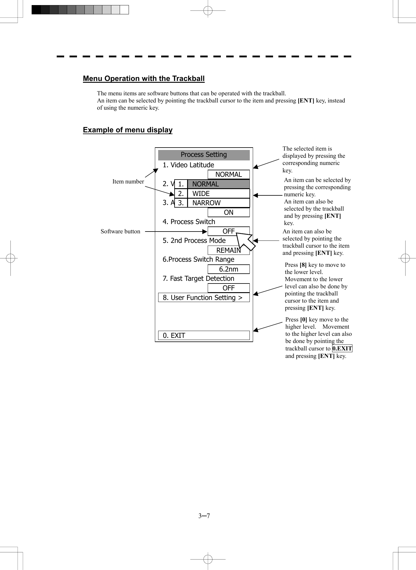  3─7  Menu Operation with the Trackball  The menu items are software buttons that can be operated with the trackball. An item can be selected by pointing the trackball cursor to the item and pressing [ENT] key, instead of using the numeric key.   Example of menu display                                    Process Setting1. Video LatitudeNORMAL2. VD Noise RejectionLOW3. Auto DR ControlON4. Process SwitchOFF5. 2nd Process ModeREMAIN6.Process Switch Range6.2nm7. Fast Target DetectionOFF8. User Function Setting >0. EXITNORMAL1.WIDE2.NARROW3.Item numberSoftware buttonThe selected item is displayed by pressing the corresponding numeric key. An item can be selected by pressing the corresponding numeric key. An item can also be selected by the trackball and by pressing [ENT] key.An item can also be selected by pointing the trackball cursor to the item and pressing [ENT] key. Press [8] key to move to the lower level.   Movement to the lower level can also be done by pointing the trackball cursor to the item and pressing [ENT] key.Press [0] key move to the higher level.  Movement to the higher level can also be done by pointing the trackball cursor to 0.EXITand pressing [ENT] key. 