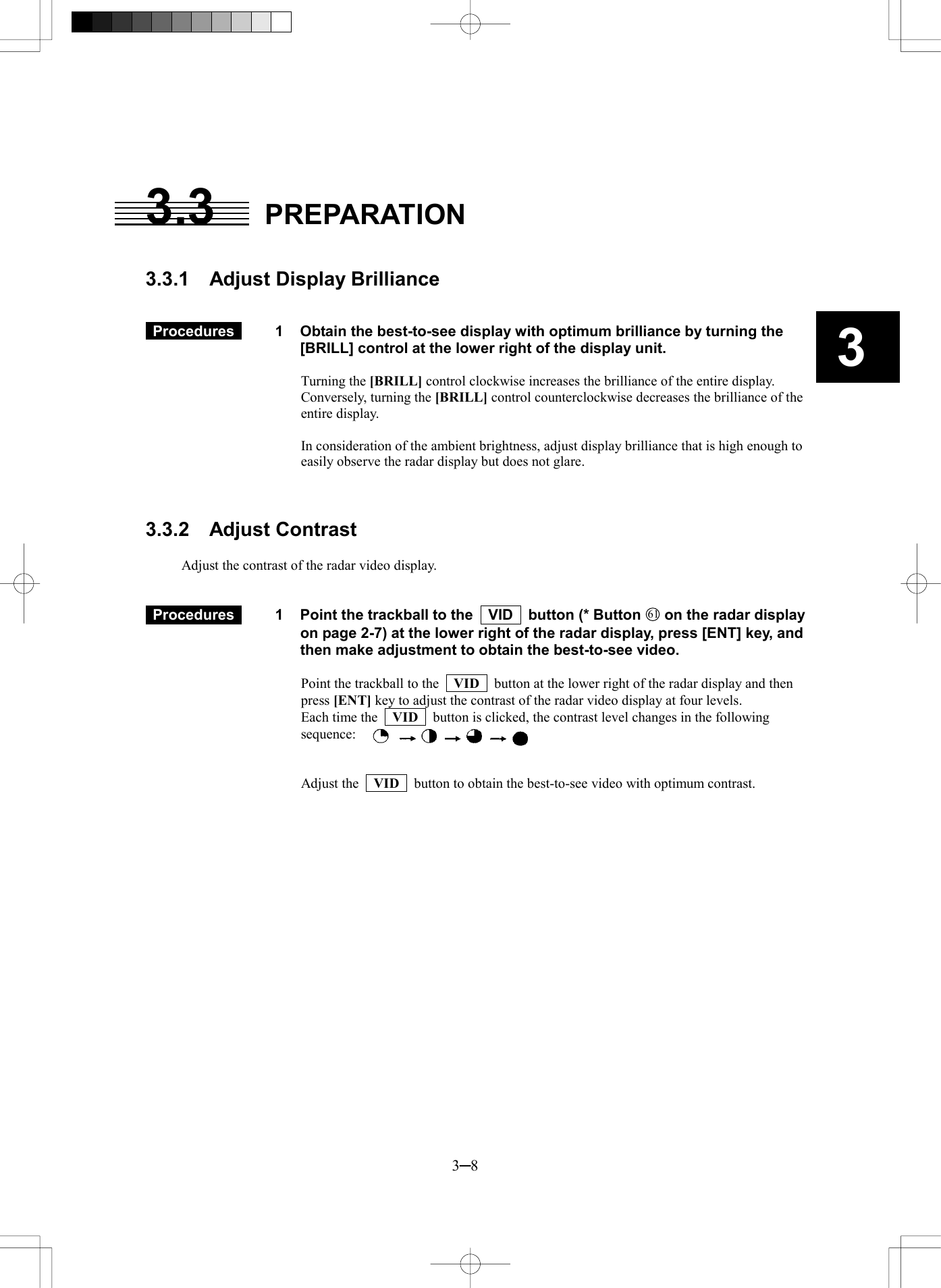   3─8 3  3.3 PREPARATION   3.3.1  Adjust Display Brilliance    Procedures   1  Obtain the best-to-see display with optimum brilliance by turning the [BRILL] control at the lower right of the display unit.  Turning the [BRILL] control clockwise increases the brilliance of the entire display. Conversely, turning the [BRILL] control counterclockwise decreases the brilliance of the entire display.  In consideration of the ambient brightness, adjust display brilliance that is high enough to easily observe the radar display but does not glare.    3.3.2  Adjust Contrast  Adjust the contrast of the radar video display.    Procedures   1  Point the trackball to the    VID    button (* Button 61 on the radar display on page 2-7) at the lower right of the radar display, press [ENT] key, and then make adjustment to obtain the best-to-see video.  Point the trackball to the   VID   button at the lower right of the radar display and then press [ENT] key to adjust the contrast of the radar video display at four levels. Each time the   VID   button is clicked, the contrast level changes in the following sequence:     Adjust the    VID    button to obtain the best-to-see video with optimum contrast.    